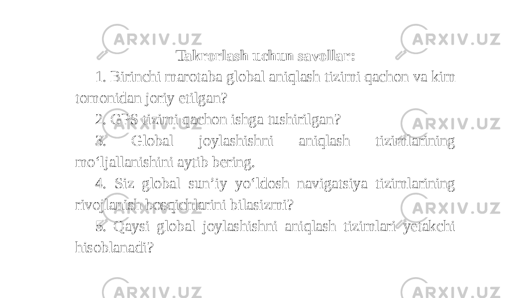 Takrorlash uchun savollar: 1. Birinchi marotaba global aniqlash tizimi qachon va kim tomonidan joriy etilgan? 2. GPS tizimi qachon ishga tushirilgan? 3. Global joylashishni aniqlash tizimlarining mo‘ljallanishini aytib bering. 4. Siz global sun’iy yo‘ldosh navigatsiya tizimlarining rivojlanish bosqichlarini bilasizmi? 5. Qaysi global joylashishni aniqlash tizimlari yetakchi hisoblanadi? 