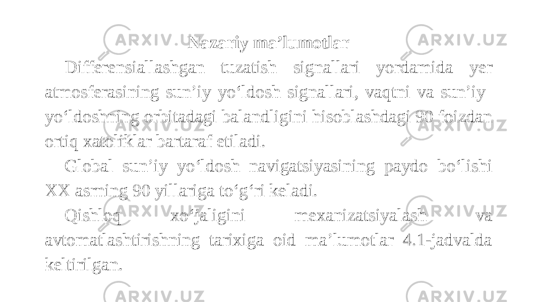 Nazariy ma’lumotlar Differensiallashgan tuzatish signallari yordamida yer atmosferasining sun’iy yo‘ldosh signallari, vaqtni va sun’iy yo‘ldoshning orbitadagi balandligini hisoblashdagi 90 foizdan ortiq xatoliklar bartaraf etiladi. Global sun’iy yo‘ldosh navigatsiyasining paydo bo‘lishi XX asrning 90 yillariga to‘g‘ri keladi. Qishloq xo‘jaligini mexanizatsiyalash va avtomatlashtirishning tarixiga oid ma’lumotlar 4.1-jadvalda keltirilgan. 