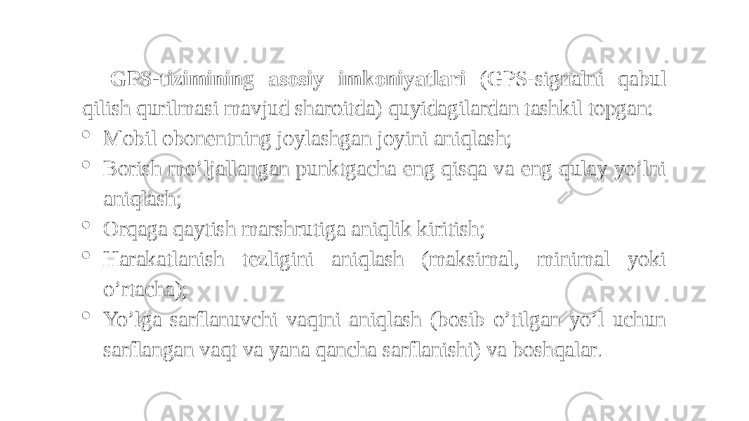 GPS-tizimining asosiy imkoniyatlari (GPS-signalni qabul qilish qurilmasi mavjud sharoitda) quyidagilardan tashkil topgan:  Mobil obonentning joylashgan joyini aniqlash;  Borish mo’ljallangan punktgacha eng qisqa va eng qulay yo’lni aniqlash;  Orqaga qaytish marshrutiga aniqlik kiritish;  Harakatlanish tezligini aniqlash (maksimal, minimal yoki o’rtacha);  Yo’lga sarflanuvchi vaqtni aniqlash (bosib o’tilgan yo’l uchun sarflangan vaqt va yana qancha sarflanishi) va boshqalar . 