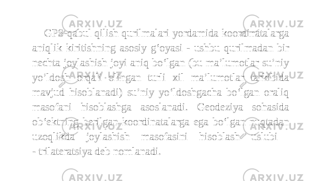 GPS-qabul qilish qurilmalari yordamida koordinatalarga aniqlik kiritishning asosiy g‘oyasi - ushbu qurilmadan bir nechta joylashish joyi aniq bo‘lgan (bu ma’lumotlar su’niy yo’ldosh orqali olingan turli xil ma’lumotlar tarkibida mavjud hisoblanadi) su’niy yo‘ldoshgacha bo‘lgan oraliq masofani hisoblashga asoslanadi. Geodeziya sohasida ob‘ektning berilgan koordinatalarga ega bo‘lgan nuqtadan uzoqlikda joylashish masofasini hisoblash uslubi - trilateratsiya deb nomlanadi. 