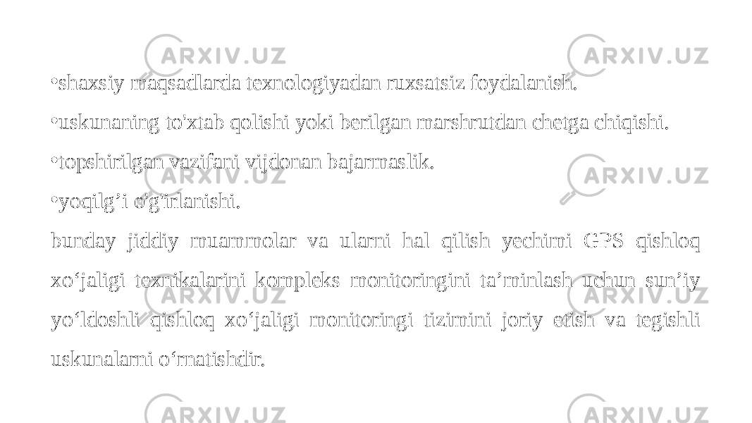 • shaxsiy maqsadlarda texnologiyadan ruxsatsiz foydalanish. • uskunaning to&#39;xtab qolishi yoki berilgan marshrutdan chetga chiqishi. • topshirilgan vazifani vijdonan bajarmaslik. • yoqilg’i o&#39;g&#39;irlanishi. bunday jiddiy muammolar va ularni hal qilish yechimi GPS qishloq xo‘jaligi texnikalarini kompleks monitoringini ta’minlash uchun sun’iy yo‘ldoshli qishloq xo‘jaligi monitoringi tizimini joriy etish va tegishli uskunalarni o‘rnatishdir. 