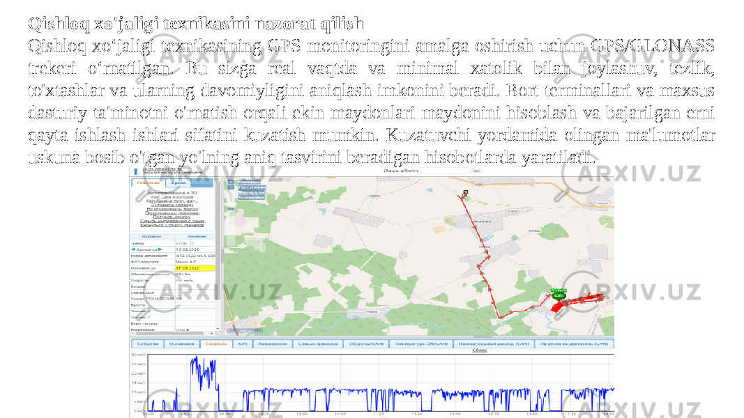 Qishloq xo&#39;jaligi texnikasini nazorat qilish Qishloq xoʻjaligi texnikasining GPS monitoringini amalga oshirish uchun GPS/GLONASS trekeri oʻrnatilgan. Bu sizga real vaqtda va minimal xatolik bilan joylashuv, tezlik, to&#39;xtashlar va ularning davomiyligini aniqlash imkonini beradi. Bort terminallari va maxsus dasturiy ta&#39;minotni o&#39;rnatish orqali ekin maydonlari maydonini hisoblash va bajarilgan erni qayta ishlash ishlari sifatini kuzatish mumkin. Kuzatuvchi yordamida olingan ma&#39;lumotlar uskuna bosib o&#39;tgan yo&#39;lning aniq tasvirini beradigan hisobotlarda yaratiladi. 