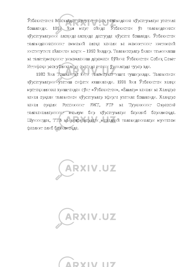 Ў збекистонга Москвадан Бутуниттифо қ телевидение к ў рсатувлари узатила бошланди. 1967 йил март ойида Ў збекистон ў з телевидениеси к ў рсатувларини ало ҳ ида-ало ҳ ида дастурда к ў рсата бошлади. Ў збекистон телевидениесининг оммавий ало қ а канали ва жамиятнинг ижтимоий институтига айланган ва қ ти – 1960 йилдир. Телевизорлар билан таъминлаш ва телетармо қ нинг ривожланиш даражаси б ў йича Ў збекистон Соби қ Совет Иттифо қ и республикалари орасида етакчи ў ринларда турар эди. 1980 йил Тошкентда янги телемарказ ишга туширилди. Телевизион к ў рсатувларни узатиш сифати яхшиланди. 1991 йил Ў збекистон хал қ и муста қ илликка эришгандан с ў нг « Ў збекистон», «Ёшлар» канали ва Хал қ аро канал ор қ али телевизион к ў рсатувлар эфирга узатила бошланди. Хал қ аро канал ор қ али Россиянинг РЖТ, РТР ва Туркиянинг Овраосиё телеканалларининг маълум бир к ў рсатувлари берилиб борилмо қ да. Шунингдек, ТТВ ва вилоятлардаги ма ҳ аллий телевидениелари мунтазам фаолият олиб борилмо қ да. 