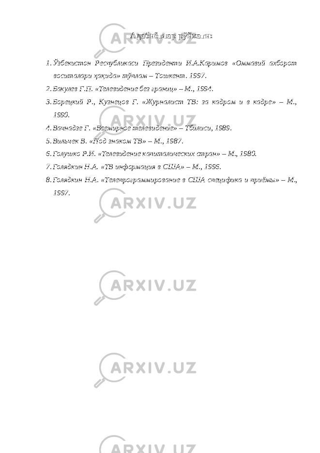 Адабиётлар рўйхати: 1. Ўзбекистон Республикаси Президенти И.А.Каримов « Оммавий ахборот воситалари ҳақида » т ўплам – Тошкент . 1997. 2. Бакулев Г.П. « Телевидение без границ » – М., 1994. 3. Борецкий Р. , Кузнецов Г. « Журналист ТВ: за кадром и в кадре » – М., 1990. 4. Вачнадзе Г. « Всемирное телевидение » – Тбилиси, 1989. 5. Вильчек В. « Под знаком ТВ » – М . , 1987. 6. Голушко Р.И. «Телевидение капиталических стран» – М., 1980. 7. Голядкин Н.А. « ТВ информация в США » – М., 1996. 8. Голядкин Н.А. « Телепрограммировани е в США специфика и приём ы» – М., 1997. 