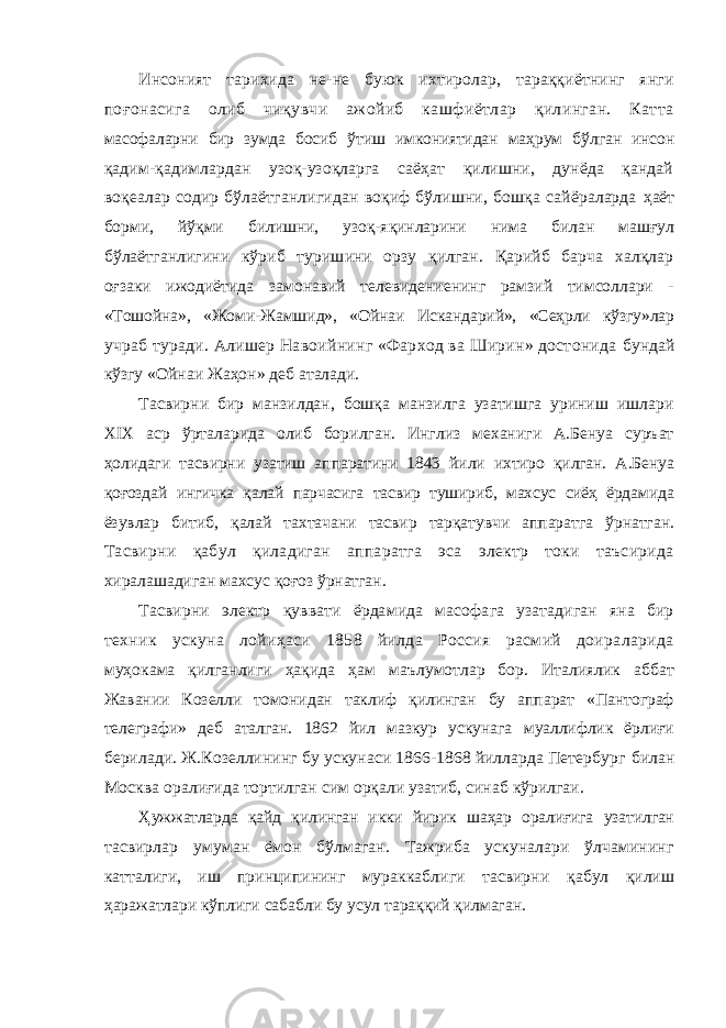 Инсоният тарихида не-не буюк ихтиролар, тараққиётнинг янги поғонасига олиб чиқувчи ажойиб кашфиётлар қилинган. Катта масофаларни бир зумда босиб ўтиш имкониятидан ма ҳ рум б ў лган инсон қадим-қадимлардан узоқ-узоқларга саёҳат қилишни, дунёда қандай воқеалар содир бўлаётганлигидан воқиф бўлишни, бошқа сайёраларда ҳаёт борми, йўқми билишни, узоқ-яқинларини нима билан машғул бўлаётганлигини кўриб туришини орзу қилган. Қарийб барча халқлар оғзаки ижодиётида замонавий телевидениенинг рамзий тимсоллари - «Тошойна», «Жоми-Жамшид», «Ойнаи Искандарий», «Сеҳрли кўзгу»лар учраб туради. Алишер Навоийнинг «Фарход ва Ширин» достонида бундай кўзгу «Ойнаи Жаҳон» деб аталади. Тасвирни бир манзилдан, бошқа манзилга узатишга уриниш ишлари XIX аср ўрталарида олиб борилган. Инглиз механиги А.Бенуа суръат ҳолидаги тасвирни узатиш аппаратини 1843 йили ихтиро қилган. А.Бенуа қоғоздай ингичка қалай парчасига тасвир тушириб, махсус сиёҳ ёрдамида ёзувлар битиб, қалай тахтачани тасвир тарқатувчи аппаратга ўрнатган. Тасвирни қабул қиладиган аппаратга эса электр токи таъсирида хиралашадиган махсус қо ғ оз ўрнатган. Тасвирни электр қ уввати ёрдамида масофага узатадиган яна бир техник ускуна лойиҳаси 1858 йилда Россия расмий доираларида муҳокама қилганлиги ҳақида ҳ ам маълумотлар бор. Италиялик аббат Жавании Козелли томонидан таклиф қилинган бу аппарат «Пантограф телеграфи» деб аталган. 1862 йил мазкур ускунага муаллифлик ёрлиғи берилади. Ж.Козеллининг бу ускунаси 1866-1868 йилларда Петербург билан Москва орали ғи да тортилган сим орқали узатиб, синаб кўрилгаи. Ҳ ужжатларда қайд қилинган икки йирик шаҳар оралиғига узатилган тасвирлар умуман ёмон бўлмаган. Тажриба ускуналари ўлчамининг катталиги, иш принципининг мураккаблиги тасвирни қ абул қилиш ҳ аражатлари кўплиги сабабли бу усул тараққий қилмаган. 