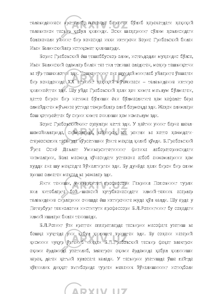 телевидениеси яратилиб, жаҳонда бириичи бўлиб ҳаракатдаги ҳақиқий телевизион тасвир қабул қилинди. Эски шаҳарнинг сўлим ҳовлисидаги болахонали уйнинг бир хонасида икки ихтирочи Борис Грибовский билан Иван Белянскийлар истиқомат қилишарди. Борис Грабовский ёш ташаббускор олим, истеъдодли муҳандис бўлса, Иван Белянский одамлар билан тез тил топиша оладиган, моҳир ташвиқотчи ва зўр ташкилотчи эди. Тошкентнинг ана шундай минглаб уйларига ўхшаган бир хонадонида XX асрнинг ҳақиқий мўъжизаси – телевидение ихтиро қилинаётган эди. Шу уйда Грабовский ҳали ҳеч кимга маълум бўлмаган, ҳатто бирон бир натижа бўлиши ёки бўлмаслигига ҳ ам кафолат бера олмайдиган мўъжиза устида тажрибалар олиб бормоқда эди. Жаҳон олимлари бош қотираётган бу сирни кимга очилиши ҳам номаълум эди. Борис Грабовск и йнинг орз у лари катта эд и . У ҳаётни унинг барча шакл- шамойилларида, сиймоларда, кейинроқ эса рангли ва хатто ҳажмдаги- стереоскопик тасвирда кўрсатишни ўзига мақсад қилиб қўяди. Б.Грабовский Ўрта Осиё Давлат Умиверситетининг физика лабораториясидаги чизмаларни, Бола масжид кўчасидаги устахона асбоб анжомларини ҳам худди ана шу мақсадга йўналтирган эди. Бу дунёда ҳал и бирон бир ол и м эриша олмаган мақсад ва режалар эди. Янги таниши, университет профессори Гавриил Поповнинг турли хил китобларга бой шахсий кутубхонасидаги илмий-техник асарлар телевидение сирларини очишда ёш ихтирочига жуда қўл келди. Шу ерда у Петербург технология институти профе с сори Б.Л.Розингнинг бу со ҳ адаг и илмий ишлари билан танишади. Б . Л.Розинг ўзи яратган аппаратларда тасвирни масофага узатиш ва бошқа нуқтада уни қабул қилишга эришган эди. Бу соҳани назарий қисмини чуқур ўрганиб чиққан Б.П.Грабовский тасвир фақат электрон оқими ёрдамида узатилиб, электрон оқими ёрдамида қабул қилиниши керак, деган қатъий хулосага келади. У тасвирни узатишда ўша пайтда кўпчилик диққат эътиборида турган механик йўналишининг истиқболи 