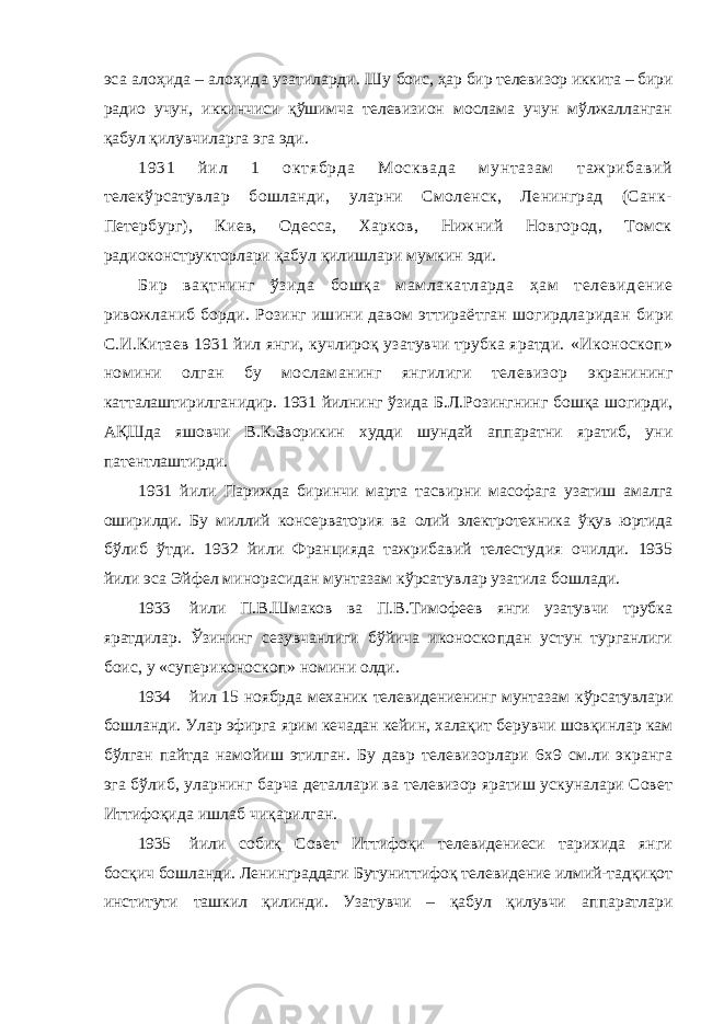 эса алоҳида – алоҳида узатиларди. Шу боис, ҳар бир телевизор иккита – бири радио учун, иккинчиси қўшимча телевизион мослама учун мўлжалланган қабул қилувчиларга эга эди. 1931 йил 1 октябрда Москвада мунтазам таж рибавий телекўрсатувлар бошланди, уларни Смоленск, Ленинград (Санк- Петербург), Киев, Одесса, Харков, Нижний Новгород, Томск радиоконструкторлари қабул қилишлари мумкин эди. Бир вақтнинг ўз и да бошқа мамлакатларда ҳам телевид е н и е ривожланиб борди. Розинг ишини давом эттираётган шогирдларидан бири С.И.Китаев 1931 йил янги, кучлироқ узатувчи трубка яратди. «Иконоскоп» номини олган бу мосламанинг янгилиги телевизор экранининг катталаштирилганидир. 1931 йилнинг ўзида Б.Л.Розингнинг бошқа шогирди, АҚШда яшовчи В.К.Зворикин худди шундай аппаратни яратиб, уни патентлаштирди. 1931 йили Пар иж да биринчи марта тасвирни масофага узатиш амалга ошир и лди. Бу миллий консерватория ва олий эле ктро т е хника ўқув юртида бўлиб ўтди. 1932 йили Францияда тажрибавий телестуд и я оч и лди. 1935 йили эса Эйфел минорасидан мунтазам кўрсатув л ар узатила бошлади . 1933 йили П.В.Шмаков ва П.В.Тимофеев янги узатувчи трубка яратдилар. Ўзининг сезувчанлиги бўйича иконоско пдан устун турганлиги боис, у « супериконоскоп» номини олди. 1934 йил 15 ноябрда механик телевидениенинг мунтазам кўрсатувлари бошланди. Улар эфирга ярим кечадан кейин, халақит берувчи шовқинлар кам бўлган пайтда намойиш этилган. Бу давр телевизорлари 6x9 см.ли экранга эга бўлиб, уларнинг барча деталлари ва телевизор яратиш ускуналари Совет Иттифоқида ишлаб чиқарилган. 1935 йили собиқ Совет Иттифоқи телевидениеси тарихида янги босқич бошланди. Ленинграддаги Бутуниттифоқ телевидение илмий-тадқиқот институти ташкил қилинди. Узатувчи – қабул қилувчи аппаратлари 