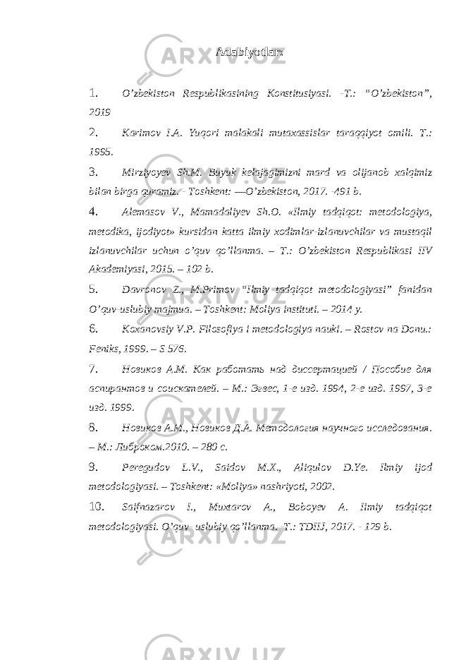 Adabiyotlar : 1. O’zbekiston Respublikasining Konstitusiyasi. -T.: “O’zbekiston”, 2019 2. Karimov I.A. Yuqori malakali mutaxassislar taraqqiyot omili. T.: 1995. 3. Mirziyoyev Sh.M. Buyuk kelajagimizni mard va olijanob xalqimiz bilan birga quramiz. - Toshkent: ―O’zbekiston, 2017. -491 b. 4. Alemasov V., Mamadaliyev Sh.O. «Ilmiy tadqiqot: metodologiya, metodika, ijodiyot» kursidan katta ilmiy xodimlar-izlanuvchilar va mustaqil izlanuvchilar uchun o’quv qo’llanma. – T.: O’zbekiston Respublikasi IIV Akademiyasi, 2015. – 102 b. 5. Davronov Z., M.Primov “Ilmiy tadqiqot metodologiyasi” fanidan O’quv-uslubiy majmua. – Toshkent: Moliya instituti. – 2014 y. 6. Koxanovsiy V.P. Filosofiya i metodologiya nauki. – Rostov na Donu.: Feniks, 1999. – S 576. 7. Новиков А.М. Как работать над диссертацией / Пособие для аспирантов и соискателей. – М.: Эгвес, 1-е изд. 1994, 2-е изд. 1997, 3-е изд. 1999. 8. Новиков А.М., Новиков Д.А. Методология научного исследования. – М.: Либроком.2010. – 280 с. 9. Peregudov L.V., Saidov M.X., Aliqulov D.Ye. Ilmiy ijod metodologiyasi. – Toshkent: «Moliya» nashriyoti, 2002. 10. Saifnazarov I., Muxtarov A., Boboyev A. Iimiy tadqiqot metodologiyasi. O’quv- uslubiy qo’llanma. -T.: TDIIJ, 2017. - 129 b. 