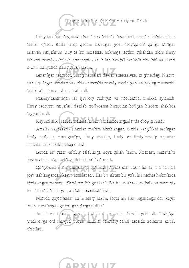 Ilmiy tadqiqot natijalarini rasmiylashtirish Ilmiy tadqiqotning mas’uliyatli bosqichini olingan natijalarni rasmiylashtirish tashkil qiladi. Katta fanga qadam tashlagan yosh tadqiqotchi qo’lga kiritgan izlanish natijalarini Oliy ta’lim muassasi hukmiga taqdim qilishdan oldin ilmiy ishlarni rasmiylashtirish qonunqoidalari bilan batafsil tanishib chiqishi va ularni o’zini faoliyatida tatbiq qilish lozim. Bajarilgan tadqiqot, uning natijalari davlat attestasiyasi to’g’risidagi Nizom, qabul qilingan standart va qoidalar asosida rasmiylashtirilgandan keying mutasaddi tashkilotlar tomonidan tan olinadi. Rasmiylashtirilgan ish ijtimoiy qadriyat va intellektual mulkka aylanadi. Ilmiy tadqiqot natijalari dastlab qo’lyozma huquqida bo’lgan hisobot shaklida tayyorlanadi. Keyinchalik hisobot materiallari turli matbuot organlarida chop qilinadi. Amaliy va nazariy jihatdan muhim hisoblangan, o’zida yangilikni saqlagan ilmiy natijalar monografiya, ilmiy maqola, ilmiy va ilmiy-amaliy anjuman materiallari shaklida chop etiladi. Bunda bir qator uslubiy talablarga rioya qilish lozim. Xususan, materialni bayon etish aniq, izchil va tizimli bo’lishi kerak. Qo’lyozma matni abzaslarga bo’linadi. Abzas satr boshi bo’lib, u 5 ta harf joyi tashlangandan keyin boshlanadi. Har bir abzas bir yoki bir nechta hukmlarda ifodalangan mustaqil fikrni o’z ichiga oladi. Bir butun abzas stalistik va mantiqiy izchillikni ta’minlaydi, o’qishni osonlashtiradi. Matnda qaytarishlar bo’lmasligi lozim, faqat bir fikr tugallangandan keyin boshqa ma’noga ega bo’lgan fikrga o’tiladi. Jumla va iboralar qisqa, tushunarli va aniq tarzda yoziladi. Tadqiqot predmetiga oid mavjud nuqtai nazarlar tanqidiy tahlil asosida xolisona ko’rib chiqiladi. 