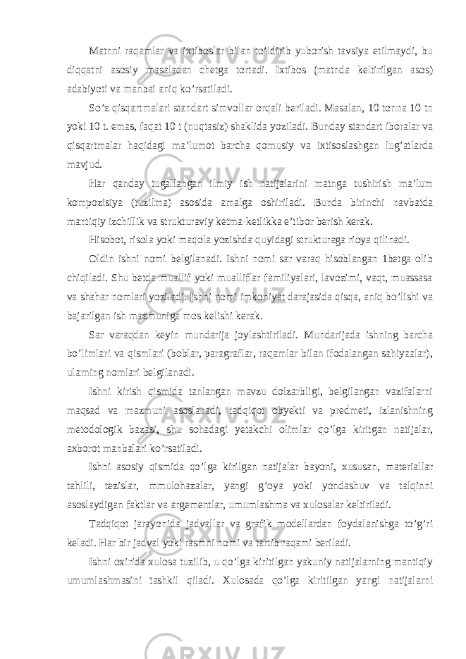 Matnni raqamlar va ixtiboslar bilan to’ldirib yuborish tavsiya etilmaydi, bu diqqatni asosiy masaladan chetga tortadi. Ixtibos (matnda keltirilgan asos) adabiyoti va manbai aniq ko’rsatiladi. So’z qisqartmalari standart simvollar orqali beriladi. Masalan, 10 tonna 10 tn yoki 10 t. emas, faqat 10 t (nuqtasiz) shaklida yoziladi. Bunday standart iboralar va qisqartmalar haqidagi ma’lumot barcha qomusiy va ixtisoslashgan lug’atlarda mavjud. Har qanday tugallangan ilmiy ish natijalarini matnga tushirish ma’lum kompozisiya (tuzilma) asosida amalga oshiriladi. Bunda birinchi navbatda mantiqiy izchillik va strukturaviy ketma-ketlikka e’tibor berish kerak. Hisobot, risola yoki maqola yozishda quyidagi strukturaga rioya qilinadi. Oldin ishni nomi belgilanadi. Ishni nomi sar varaq hisoblangan 1betga olib chiqiladi. Shu betda muallif yoki mualliflar familiyalari, lavozimi, vaqt, muassasa va shahar nomlari yoziladi. Ishni nomi imkoniyat darajasida qisqa, aniq bo’lishi va bajarilgan ish mazmuniga mos kelishi kerak. Sar varaqdan keyin mundarija joylashtiriladi. Mundarijada ishning barcha bo’limlari va qismlari (boblar, paragraflar, raqamlar bilan ifodalangan sahiyaalar), ularning nomlari belgilanadi. Ishni kirish qismida tanlangan mavzu dolzarbligi, belgilangan vazifalarni maqsad va mazmuni asoslanadi, tadqiqot obyekti va predmeti, izlanishning metodologik bazasi, shu sohadagi yetakchi olimlar qo’lga kiritgan natijalar, axborot manbalari ko’rsatiladi. Ishni asosiy qismida qo’lga kirilgan natijalar bayoni, xususan, materiallar tahlili, tezislar, mmulohazalar, yangi g’oya yoki yondashuv va talqinni asoslaydigan faktlar va argementlar, umumlashma va xulosalar keltiriladi. Tadqiqot jarayonida jadvallar va grafik modellardan foydalanishga to’g’ri keladi. Har bir jadval yoki rasmni nomi va tartib raqami beriladi. Ishni oxirida xulosa tuzilib, u qo’lga kiritilgan yakuniy natijalarning mantiqiy umumlashmasini tashkil qiladi. Xulosada qo’lga kiritilgan yangi natijalarni 