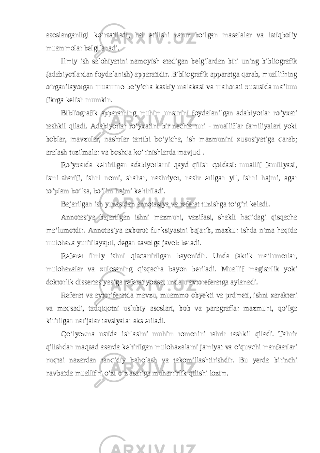 asoslanganligi ko’rsatiladi, hal etilishi zarur bo’lgan masalalar va istiqboliy muammolar belgilanadi. Ilmiy ish salohiyatini namoyish etadigan belgilardan biri uning bibliografik (adabiyotlardan foydalanish) apparatidir. Bibliografik apparatga qarab, muallifning o’rganilayotgan muammo bo’yicha kasbiy malakasi va mahorati xususida ma’lum fikrga kelish mumkin. Bibliografik apparatning muhim unsurini foydalanilgan adabiyotlar ro’yxati tashkil qiladi. Adabiyotlar ro’yxatini bir nechta turi - mualliflar familiyalari yoki boblar, mavzular, nashrlar tartibi bo’yicha, ish mazmunini xususiyatiga qarab; aralash tuzilmalar va boshqa ko’rinishlarda mavjud . Ro’yxatda keltirilgan adabiyotlarni qayd qilish qoidasi: muallif familiyasi, ismi-sharifi, ishni nomi, shahar, nashriyot, nashr etilgan yil, ishni hajmi, agar to’plam bo’lsa, bo’lim hajmi keltiriladi. Bajarilgan ish yuzasidan annotasiya va referat tuzishga to’g’ri keladi. Annotasiya bajarilgan ishni mazmuni, vazifasi, shakli haqidagi qisqacha ma’lumotdir. Annotasiya axborot funksiyasini bajarib, mazkur ishda nima haqida mulohaza yuritilayapti, degan savolga javob beradi. Referet ilmiy ishni qisqartirilgan bayonidir. Unda faktik ma’lumotlar, mulohazalar va xulosaning qisqacha bayon beriladi. Muallif magistrlik yoki doktorlik dissertasiyasiga referat yozsa, unda u avtoreferatga aylanadi. Referat va avtoriferatda mavzu, muammo obyekti va prdmeti, ishni xarakteri va maqsadi, tadqiqotni uslubiy asoslari, bob va paragraflar mazmuni, qo’lga kiritilgan natijalar tavsiyalar aks etiladi. Qo’lyozma ustida ishlashni muhim tomonini tahrir tashkil qiladi. Tahrir qilishdan maqsad asarda keltirilgan mulohazalarni jamiyat va o’quvchi manfaatlari nuqtai nazardan tanqidiy baholash va takomillashtirishdir. Bu yerda birinchi navbatda muallifni o’zi o’z asariga muharrirlik qilishi lozim. 