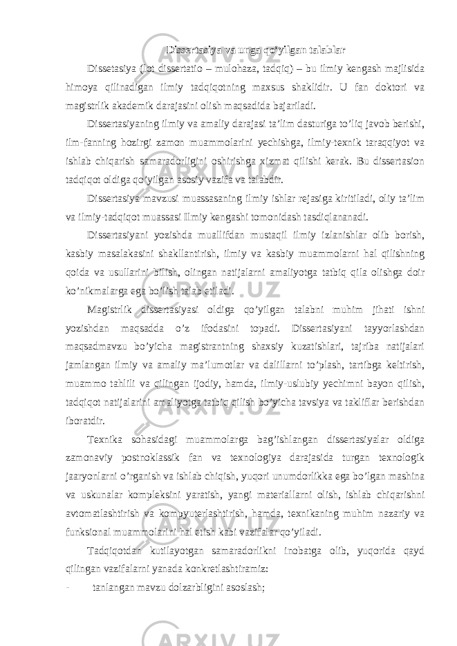 Dissertasiya va unga qo’yilgan talablar Dissetasiya (lot dissertatio – mulohaza, tadqiq) – bu ilmiy kengash majlisida himoya qilinadigan ilmiy tadqiqotning maxsus shaklidir. U fan doktori va magistrlik akademik darajasini olish maqsadida bajariladi. Dissertasiyaning ilmiy va amaliy darajasi ta’lim dasturiga to’liq javob berishi, ilm-fanning hozirgi zamon muammolarini yechishga, ilmiy-texnik taraqqiyot va ishlab chiqarish samaradorligini oshirishga xizmat qilishi kerak. Bu dissertasion tadqiqot oldiga qo’yilgan asosiy vazifa va talabdir. Dissertasiya mavzusi muassasaning ilmiy ishlar rejasiga kiritiladi, oliy ta’lim va ilmiy-tadqiqot muassasi Ilmiy kengashi tomonidash tasdiqlananadi. Dissertasiyani yozishda muallifdan mustaqil ilmiy izlanishlar olib borish, kasbiy masalakasini shakllantirish, ilmiy va kasbiy muammolarni hal qilishning qoida va usullarini bilish, olingan natijalarni amaliyotga tatbiq qila olishga doir ko’nikmalarga ega bo’lish talab etiladi. Magistrlik dissertasiyasi oldiga qo’yilgan talabni muhim jihati ishni yozishdan maqsadda o’z ifodasini topadi. Dissertasiyani tayyorlashdan maqsadmavzu bo’yicha magistrantning shaxsiy kuzatishlari, tajriba natijalari jamlangan ilmiy va amaliy ma’lumotlar va dalillarni to’plash, tartibga keltirish, muammo tahlili va qilingan ijodiy, hamda, ilmiy-uslubiy yechimni bayon qilish, tadqiqot natijalarini amaliyotga tatbiq qilish bo’yicha tavsiya va takliflar berishdan iboratdir. Texnika sohasidagi muammolarga bag’ishlangan dissertasiyalar oldiga zamonaviy postnoklassik fan va texnologiya darajasida turgan texnologik jaaryonlarni o’rganish va ishlab chiqish, yuqori unumdorlikka ega bo’lgan mashina va uskunalar kompleksini yaratish, yangi materiallarni olish, ishlab chiqarishni avtomatlashtirish va kompyuterlashtirish, hamda, texnikaning muhim nazariy va funksional muammolarini hal etish kabi vazifalar qo’yiladi. Tadqiqotdan kutilayotgan samaradorlikni inobatga olib, yuqorida qayd qilingan vazifalarni yanada konkretlashtiramiz: - tanlangan mavzu dolzarbligini asoslash; 