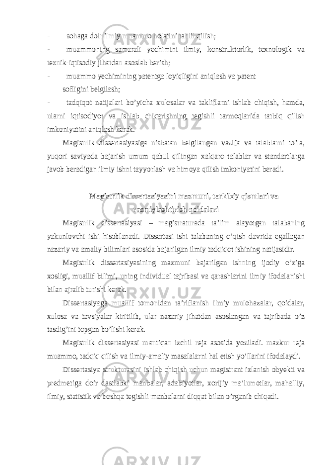 - sohaga doir ilmiy muammo holatini tahlil qilish; - muammoning samarali yechimini ilmiy, konstruktorlik, texnologik va texnik-iqtisodiy jihatdan asoslab berish; - muammo yechimining patentga loyiqligini aniqlash va patent sofligini belgilash; - tadqiqot natijalari bo’yicha xulosalar va takliflarni ishlab chiqish, hamda, ularni iqtisodiyot va ishlab chiqarishning tegishli tarmoqlarida tatbiq qilish imkoniyatini aniqlash kerak. Magistrlik dissertasiyasiga nisbatan belgilangan vazifa va talablarni to’la, yuqori saviyada bajarish umum qabul qilingan xalqaro talablar va standartlarga javob beradigan ilmiy ishni tayyorlash va himoya qilish imkoniyatini beradi. Magistrlik dissertasiyasini mazmuni, tarkibiy qismlari va rasmiylashtirish qoidalari Magistrlik dissertasiyasi – magistraturada ta’lim alayotgan talabaning yakunlovchi ishi hisoblanadi. Dissertasi ishi talabaning o’qish davrida egallagan nazariy va amaliy bilimlari asosida bajarilgan ilmiy tadqiqot ishining natijasidir. Magistrlik dissertasiyasining mazmuni bajarilgan ishning ijodiy o’ziga xosligi, muallif bilimi, uning individual tajribasi va qarashlarini ilmiy ifodalanishi bilan ajralib turishi kerak. Dissertasiyaga muallif tomonidan ta’riflanish ilmiy mulohazalar, qoidalar, xulosa va tavsiyalar kiritilib, ular nazariy jihatdan asoslangan va tajribada o’z tasdig’ini topgan bo’lishi kerak. Magistrlik dissertasiyasi mantiqan izchil reja asosida yoziladi. mazkur reja muammo, tadqiq qilish va ilmiy-amaliy masalalarni hal etish yo’llarini ifodalaydi. Dissertasiya strukturasini ishlab chiqish uchun magistrant izlanish obyekti va predmetiga doir dastlabki manbalar, adabiyotlar, xorijiy ma’lumotlar, mahalliy, ilmiy, statistik va boshqa tegishli manbalarni diqqat bilan o’rganib chiqadi. 