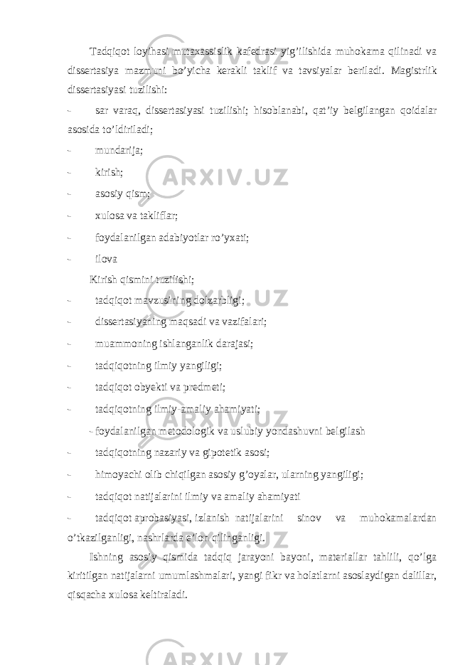 Tadqiqot loyihasi mutaxassislik kafedrasi yig’ilishida muhokama qilinadi va dissertasiya mazmuni bo’yicha kerakli taklif va tavsiyalar beriladi. Magistrlik dissertasiyasi tuzilishi: - sar varaq, dissertasiyasi tuzilishi; hisoblanabi, qat’iy belgilangan qoidalar asosida to’ldiriladi; - mundarija; - kirish; - asosiy qism; - xulosa va takliflar; - foydalanilgan adabiyotlar ro’yxati; - ilova Kirish qismini tuzilishi; - tadqiqot mavzusining dolzarbligi; - dissertasiyaning maqsadi va vazifalari; - muammoning ishlanganlik darajasi; - tadqiqotning ilmiy yangiligi; - tadqiqot obyekti va predmeti; - tadqiqotning ilmiy-amaliy ahamiyati; - foydalanilgan metodologik va uslubiy yondashuvni belgilash - tadqiqotning nazariy va gipotetik asosi; - himoyachi olib chiqilgan asosiy g’oyalar, ularning yangiligi; - tadqiqot natijalarini ilmiy va amaliy ahamiyati - tadqiqot aprobasiyasi, izlanish natijalarini sinov va muhokamalardan o’tkazilganligi, nashrlarda e’lon qilinganligi. Ishning asosiy qismida tadqiq jarayoni bayoni, materiallar tahlili, qo’lga kiritilgan natijalarni umumlashmalari, yangi fikr va holatlarni asoslaydigan dalillar, qisqacha xulosa keltiraladi. 