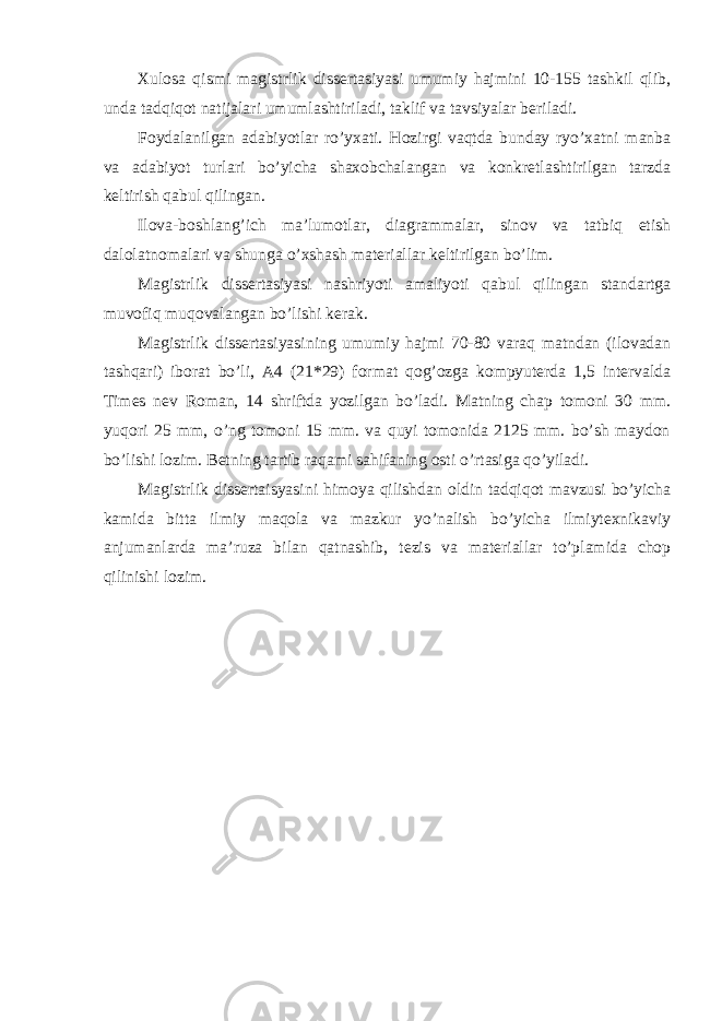 Xulosa qismi magistrlik dissertasiyasi umumiy hajmini 10-155 tashkil qlib, unda tadqiqot natijalari umumlashtiriladi, taklif va tavsiyalar beriladi. Foydalanilgan adabiyotlar ro’yxati. Hozirgi vaqtda bunday ryo’xatni manba va adabiyot turlari bo’yicha shaxobchalangan va konkretlashtirilgan tarzda keltirish qabul qilingan. Ilova-boshlang’ich ma’lumotlar, diagrammalar, sinov va tatbiq etish dalolatnomalari va shunga o’xshash materiallar keltirilgan bo’lim. Magistrlik dissertasiyasi nashriyoti amaliyoti qabul qilingan standartga muvofiq muqovalangan bo’lishi kerak. Magistrlik dissertasiyasining umumiy hajmi 70-80 varaq matndan (ilovadan tashqari) iborat bo’li, A4 (21*29) format qog’ozga kompyuterda 1,5 intervalda Times nev Roman, 14 shriftda yozilgan bo’ladi. Matning chap tomoni 30 mm. yuqori 25 mm, o’ng tomoni 15 mm. va quyi tomonida 2125 mm. bo’sh maydon bo’lishi lozim. Betning tartib raqami sahifaning osti o’rtasiga qo’yiladi. Magistrlik dissertaisyasini himoya qilishdan oldin tadqiqot mavzusi bo’yicha kamida bitta ilmiy maqola va mazkur yo’nalish bo’yicha ilmiytexnikaviy anjumanlarda ma’ruza bilan qatnashib, tezis va materiallar to’plamida chop qilinishi lozim. 