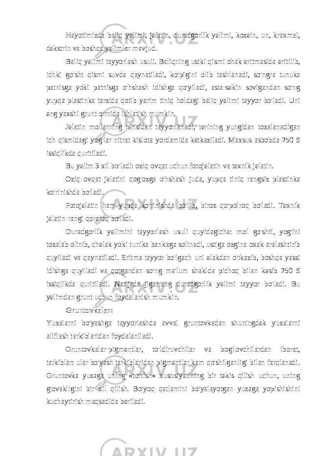 Hayotimizda baliq yelimi , jelatin , duradgorlik yelimi , kozein , un , kraxmal , dekstrin va boshqa yelimlar mavjud . Baliq yelimi tayyorlash usuli . Baliqning ustki qismi ohak eritmasida eritilib , ichki go &#39; sht qismi suvda qaynatiladi , ko &#39; pigini olib tashlanadi , so &#39; ngra tunuka patnisga yoki patnisga o &#39; hshash idishga qo &#39; yiladi , asta - sekin sovigandan so &#39; ng yupqa plastinka tarzida qotib yarim tiniq holdagi baliq yelimi tayyor bo &#39; ladi . Uni eng yaxshi grunt o &#39; rnida ishlatish mumkin . Jelatin mollarning terisidan tayyorlanadi , terining yungidan tozalanadigan ich qismidagi yog &#39; lar nitrat kislota yordamida ketkaziladi . Maxsus asbobda 250 S issiqlikda quritiladi . Bu yelim 3 xil bo &#39; ladi : oziq ovqat uchun fotojelatin va texnik jelatin . Oziq ovqat jelatini qog &#39; ozga o &#39; hshash juda , yupqa tiniq rangsiz plastinka ko &#39; rinishda bo &#39; ladi . Fotojelatin ham yupqa ko &#39; rinishda bo &#39; lib , biroz qo &#39; polroq bo &#39; ladi . Texnik jelatin - rangi qoraroq bo &#39; ladi . Duradgorlik yelimini tayyorlash usuli quyidagicha : mol go &#39; shti , yog &#39; ini tozalab olinib , chelak yoki tunika bankaga solinadi , ustiga ozgina oxak aralashtirib quyiladi va qaynatiladi . Eritma tayyor bo &#39; lgach uni elakdan o &#39; tkazib , boshqa yassi idishga quyiladi va qotgandan so &#39; ng ma &#39; lum shaklda pichoq bilan kesib 250 S issiqlikda quritiladi . Natijada jigarrang duradgorlik yelimi tayyor bo&#39;ladi. Bu yelimdan grunt uchun foydalanish mumkin. Gruntovkalar: Yuzalarni bo&#39;yashga tayyorlashda avval gruntovkadan shuningdek yuzalarni aliflash tarkiblaridan foydalaniladi. Gruntovkalar-pigmentlar, to&#39;ldiruvchilar va bog&#39;lovchilardan iborat, tarkiblar: ular bo&#39;yash tarkiblaridan pigmentlar kam qo&#39;shilganligi bilan farqlanadi. Gruntovka yuzaga uning «tortish» xususiyatining bir tekis qilish uchun, uning g&#39;ovakligini bir xil qilish. Bo&#39;yoq qatlamini bo&#39;yalayotgan yuzaga yopishishini kuchaytirish maqsadida beriladi. 