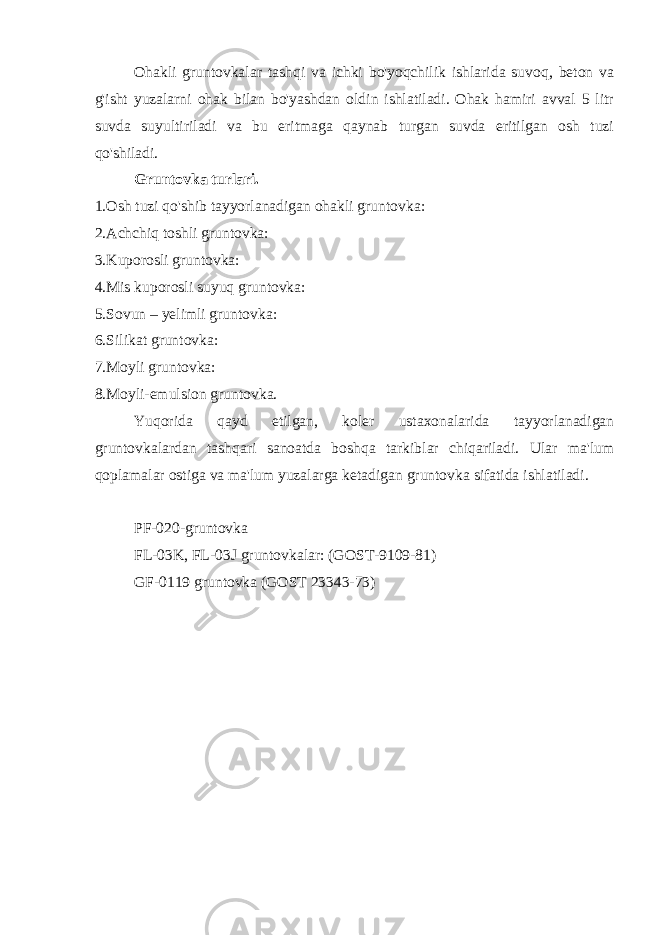 Ohakli gruntovkalar tashqi va ichki bo&#39;yoqchilik ishlarida suvoq, beton va g&#39;isht yuzalarni ohak bilan bo&#39;yashdan oldin ishlatiladi. Ohak hamiri avval 5 litr suvda suyultiriladi va bu eritmaga qaynab turgan suvda eritilgan osh tuzi qo&#39;shiladi. Gruntovka turlari. 1.Osh tuzi qo&#39;shib tayyorlanadigan ohakli gruntovka: 2.Achchiq toshli gruntovka: 3.Kuporosli gruntovka: 4.Mis kuporosli suyuq gruntovka: 5.Sovun – yelimli gruntovka: 6.Silikat gruntovka: 7.Moyli gruntovka: 8.Moyli-emulsion gruntovka. Yuqorida qayd etilgan, koler ustaxonalarida tayyorlanadigan gruntovkalardan tashqari sanoatda boshqa tarkiblar chiqariladi. Ular ma&#39;lum qoplamalar ostiga va ma&#39;lum yuzalarga ketadigan gruntovka sifatida ishlatiladi. PF-020-gruntovka FL-03K, FL-03J gruntovkalar: (GOST-9109-81) GF-0119 gruntovka (GOST 23343-73) 