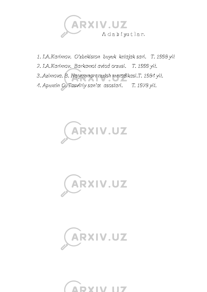 A d a b i yo t l a r. 1. I.A.Karimov. O&#39;zbekiston buyuk kelajak sari. T. 1998 yil 2. I.A.Karimov. Barkamol avlod orzusi. T. 1999 yil. 3..Azimova. B. Natyurmort tuzish metodikasi.T. 1984 yil. 4. Apuxtin O. Tasviriy san&#39;at asoslari. T. 1978 yil. 