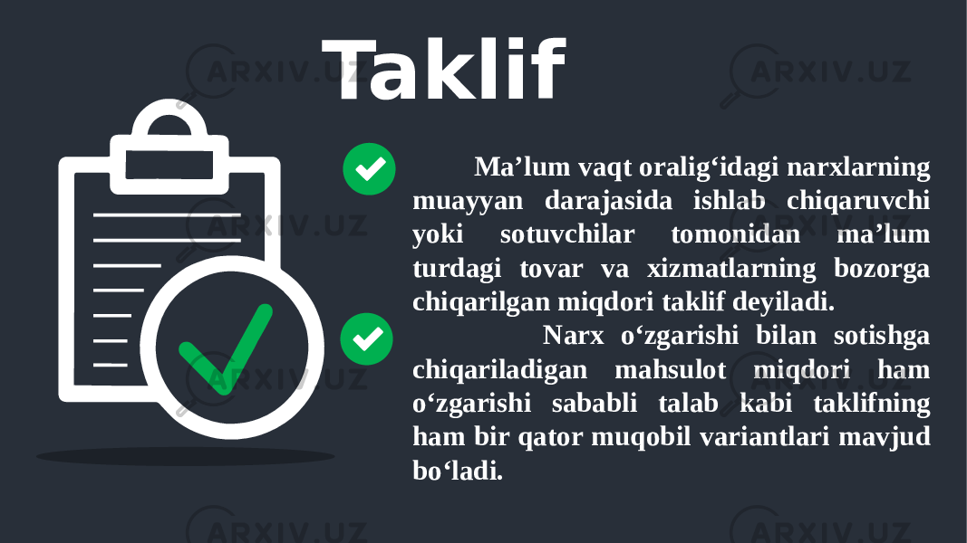 Taklif Ma’lum vaqt oralig‘idagi narxlarning muayyan darajasida ishlab chiqaruvchi yoki sotuvchilar tomonidan ma’lum turdagi tovar va xizmatlarning bozorga chiqarilgan miqdori taklif deyiladi. Narx o‘zgarishi bilan sotishga chiqariladigan mahsulot miqdori ham o‘zgarishi sababli talab kabi taklifning ham bir qator muqobil variantlari mavjud bo‘ladi. 