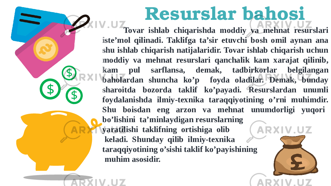 Resurslar bahosi $ $$ Tovar ishlab chiqarishda moddiy va mehnat resurslari iste’mol qilinadi. Taklifga ta’sir etuvchi bosh omil aynan ana shu ishlab chiqarish natijalaridir. Tovar ishlab chiqarish uchun moddiy va mehnat resurslari qanchalik kam xarajat qilinib, kam pul sarflansa, demak, tadbirkorlar belgilangan baholardan shuncha ko’p foyda oladilar. Demak, bunday sharoitda bozorda taklif ko’payadi. Resurslardan unumli foydalanishda ilmiy-texnika taraqqiyotining o’rni muhimdir. Shu boisdan eng arzon va mehnat unumdorligi yuqori bo’lishini ta’minlaydigan resurslarning yaratilishi taklifning ortishiga olib keladi. Shunday qilib ilmiy-texnika taraqqiyotining o’sishi taklif ko’payishining muhim asosidir. 