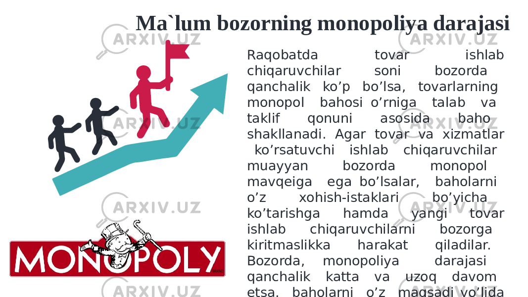 Ma`lum bozorning monopoliya darajasi Raqobatda tovar ishlab chiqaruvchilar soni bozorda qanchalik ko’p bo’lsa, tovarlarning monopol bahosi o’rniga talab va taklif qonuni asosida baho shakllanadi. Agar tovar va xizmatlar ko’rsatuvchi ishlab chiqaruvchilar muayyan bozorda monopol mavqeiga ega bo’lsalar, baholarni o’z xohish-istaklari bo’yicha ko’tarishga hamda yangi tovar ishlab chiqaruvchilarni bozorga kiritmaslikka harakat qiladilar. Bozorda, monopoliya darajasi qanchalik katta va uzoq davom etsa, baholarni o’z maqsadi yo’lida belgilaydi, talab ustidan “hukmronlik” qilishga harakat qiladi. 