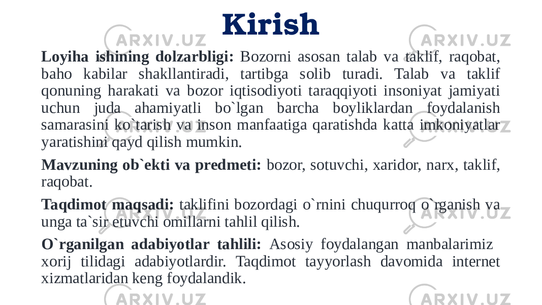 Kirish Loyiha ishining dolzarbligi: Bozorni asosan talab va taklif, raqobat, baho kabilar shakllantiradi, tartibga solib turadi. Talab va taklif qonuning harakati va bozor iqtisodiyoti taraqqiyoti insoniyat jamiyati uchun juda ahamiyatli bo`lgan barcha boyliklardan foydalanish samarasini ko`tarish va inson manfaatiga qaratishda katta imkoniyatlar yaratishini qayd qilish mumkin. Mavzuning ob`ekti va predmeti: bozor, sotuvchi, xaridor, narx, taklif, raqobat. Taqdimot maqsadi: taklifini bozordagi o`rnini chuqurroq o`rganish va unga ta`sir etuvchi omillarni tahlil qilish. O`rganilgan adabiyotlar tahlili: Asosiy foydalangan manbalarimiz xorij tilidagi adabiyotlardir. Taqdimot tayyorlash davomida internet xizmatlaridan keng foydalandik. 