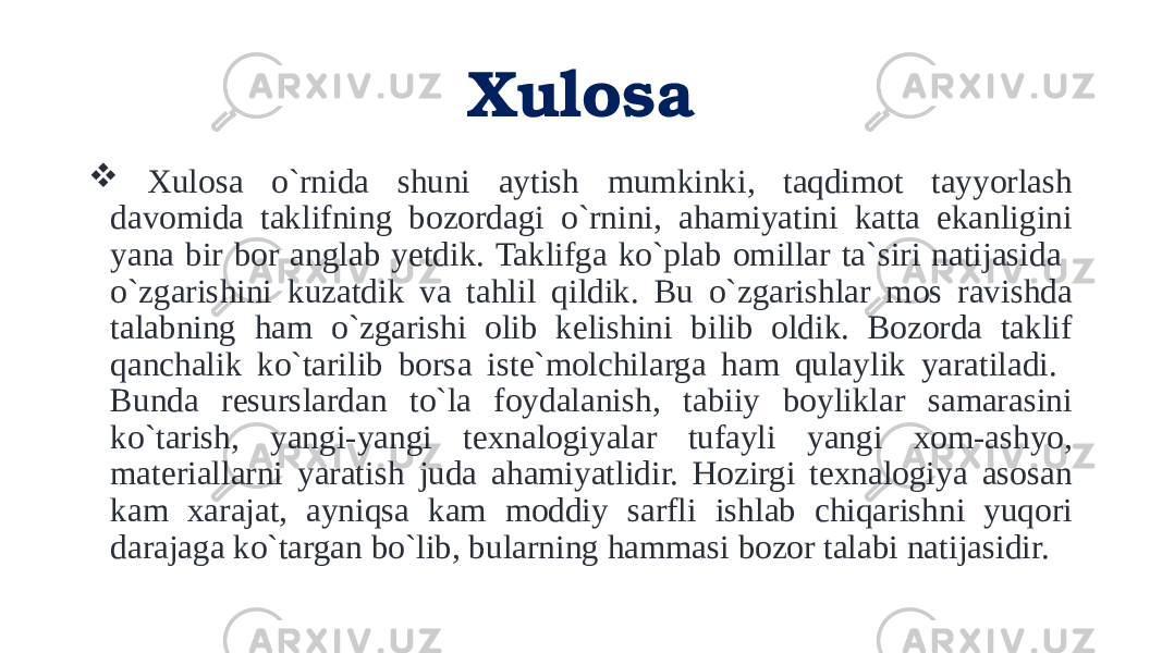 Xulosa  Xulosa o`rnida shuni aytish mumkinki, taqdimot tayyorlash davomida taklifning bozordagi o`rnini, ahamiyatini katta ekanligini yana bir bor anglab yetdik. Taklifga ko`plab omillar ta`siri natijasida o`zgarishini kuzatdik va tahlil qildik. Bu o`zgarishlar mos ravishda talabning ham o`zgarishi olib kelishini bilib oldik. Bozorda taklif qanchalik ko`tarilib borsa iste`molchilarga ham qulaylik yaratiladi. Bunda resurslardan to`la foydalanish, tabiiy boyliklar samarasini ko`tarish, yangi-yangi texnalogiyalar tufayli yangi xom-ashyo, materiallarni yaratish juda ahamiyatlidir. Hozirgi texnalogiya asosan kam xarajat, ayniqsa kam moddiy sarfli ishlab chiqarishni yuqori darajaga ko`targan bo`lib, bularning hammasi bozor talabi natijasidir. 