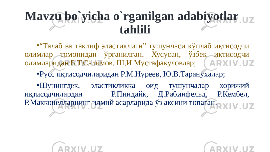 Mavzu bo`yicha o`rganilgan adabiyotlar tahlili • “ Талаб ва таклиф эластиклиги” тушунчаси кўплаб иқтисодчи олимлар томонидан ўрганилган. Хусусан, ўзбек иқтисодчи олимларидан Б.Т.Салимов, Ш.И Мустафакуловлар; • Русс иқтисодчиларидан Р.М.Нуреев, Ю.В.Таранухалар; • Шунингдек, эластикликка оид тушунчалар хорижий иқтисодчилардан Р.Пиндайк, Д.Рабинфельд, Р.Кембел, Р.Макконелларнинг илмий асарларида ўз аксини топаган. 