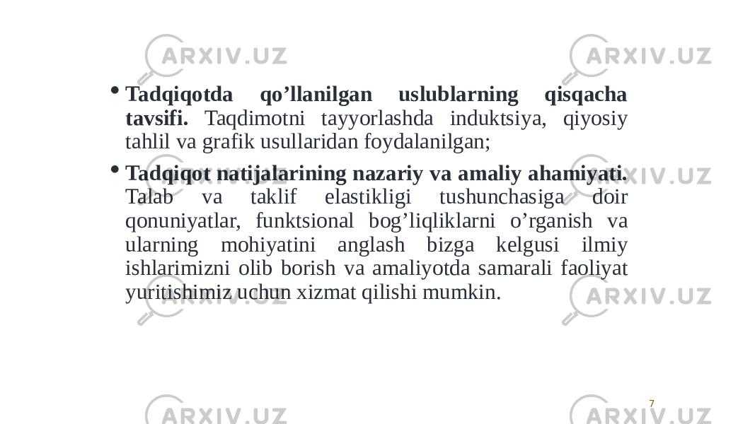 7 Tadqiqotda qoʼllanilgan uslublarning qisqacha tavsifi. Taqdimotni tayyorlashda induktsiya, qiyosiy tahlil va grafik usullaridan foydalanilgan;  Tadqiqot natijalarining nazariy va amaliy ahamiyati. Talab va taklif elastikligi tushunchasiga doir qonuniyatlar, funktsional bogʼliqliklarni oʼrganish va ularning mohiyatini anglash bizga kelgusi ilmiy ishlarimizni olib borish va amaliyotda samarali faoliyat yuritishimiz uchun xizmat qilishi mumkin. 