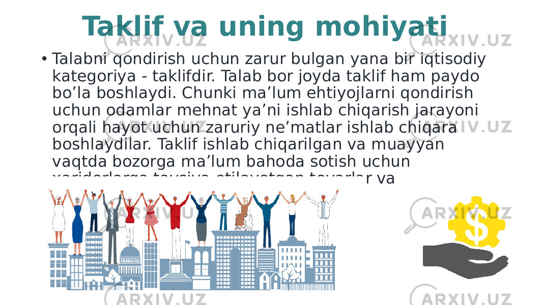 • Talabni qondirish uchun zarur bulgan yana bir iqtisodiy kategoriya - taklifdir. Talab bor joyda taklif ham paydo bo’la boshlaydi. Сhunki ma’lum ehtiyojlarni qondirish uchun odamlar mehnat ya’ni ishlab chiqarish jarayoni orqali hayot uchun zaruriy ne’matlar ishlab chiqara boshlaydilar. Taklif ishlab chiqarilgan va muayyan vaqtda bozorga ma’lum bahoda sotish uchun xaridorlarga tavsiya etilayotgan tovarlar va xizmatlar miqdoridir. Taklif va uning mohiyati 