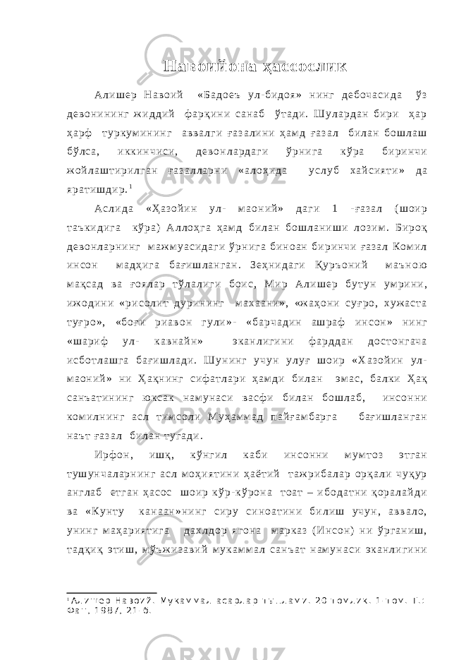 Навоий она ҳассослик А л и ш е р Н а в о и й « Б а д о е ъ у л - б и д о я » н и н г д е б о ч а с и д а ў з д е в о н и н и н г ж и д д и й ф а р қ и н и с а н а б ў т а д и . Ш у л а р д а н б и р и ҳ а р ҳ а р ф т у р к у м и н и н г а в в а л г и ғ а з а л и н и ҳ а м д ғ а з а л б и л а н б о ш л а ш б ў л с а , и к к и н ч и с и , д е в о н л а р д а г и ў р н и г а к ў р а б и р и н ч и ж о й л а ш т и р и л г а н ғ а з а л л а р н и « а л о ҳ и д а у с л у б х а й с и я т и » д а я р а т и ш д и р . 1 А с л и д а « Ҳ а з о й и н у л - м а о н и й » д а г и 1 - ғ а з а л ( ш о и р т а ъ к и д и г а к ў р а ) А л л о ҳ г а ҳ а м д б и л а н б о ш л а н и ш и л о з и м . Б и р о қ д е в о н л а р н и н г м а ж м у а с и д а г и ў р н и г а б и н о а н б и р и н ч и ғ а з а л К о м и л и н с о н м а д ҳ и г а б а ғ и ш л а н г а н . З е ҳ н и д а г и Қ у р ъ о н и й м а ъ н о ю м а қ с а д в а ғ о я л а р т ў л а л и г и б о и с , М и р А л и ш е р б у т у н у м р и н и , и ж о д и н и « р и с о л и т д у р и н и н г м а х а а н и » , « ж а ҳ о н и с у ғ р о , х у ж а с т а т у ғ р о » , « б о ғ и р и а в о н г у л и » - « б а р ч а д и н а ш р а ф и н с о н » н и н г « ш а р и ф у л - к а в н а й н » э к а н л и г и н и ф а р д д а н д о с т о н г а ч а и с б о т л а ш г а б а ғ и ш л а д и . Ш у н и н г у ч у н у л у ғ ш о и р « Х а з о й и н у л - м а о н и й » н и Ҳ а қ н и н г с и ф а т л а р и ҳ а м д и б и л а н э м а с , б а л к и Ҳ а қ с а н ъ а т и н и н г ю к с а к н а м у н а с и в а с ф и б и л а н б о ш л а б , и н с о н н и к о м и л н и н г а с л т и м с о л и М у ҳ а м м а д п а й ғ а м б а р г а б а ғ и ш л а н г а н н а ъ т ғ а з а л б и л а н т у г а д и . И р ф о н , и ш қ , к ў н г и л к а б и и н с о н н и м у м т о з э т г а н т у ш у н ч а л а р н и н г а с л м о ҳ и я т и н и ҳ а ё т и й т а ж р и б а л а р о р қ а л и ч у қ у р а н г л а б е т г а н ҳ а с о с ш о и р к ў р - к ў р о н а т о а т – и б о д а т н и қ о р а л а й д и в а « К у н т у к а н а а н » н и н г с и р у с и н о а т и н и б и л и ш у ч у н , а в в а л о , у н и н г м а ҳ а р и я т и г а д а х л д о р я г о н а м а р к а з ( И н с о н ) н и ў р г а н и ш , т а д қ и қ э т и ш , м ў ъ ж и з а в и й м у к а м м а л с а н ъ а т н а м у н а с и э к а н л и г и н и 1 А л и ш е р Н а в о и й . М у к а м м а л а с а р л а р т ы п л а м и . 2 0 т о м л и к . 1 - т о м . Т . : Ф а н , 1 9 8 7 , 2 1 - б . 