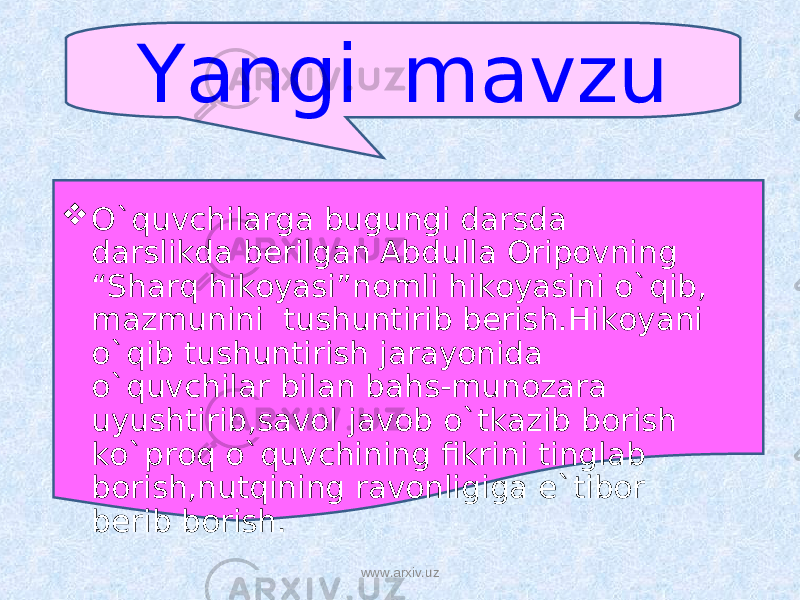 Yangi mavzu  O`quvchilarga bugungi darsda darslikda berilgan Abdulla Oripovning “Sharq hikoyasi”nomli hikoyasini o`qib, mazmunini tushuntirib berish.Hikoyani o`qib tushuntirish jarayonida o`quvchilar bilan bahs-munozara uyushtirib,savol javob o`tkazib borish ko`proq o`quvchining fikrini tinglab borish,nutqining ravonligiga e`tibor berib borish. www.arxiv.uz 