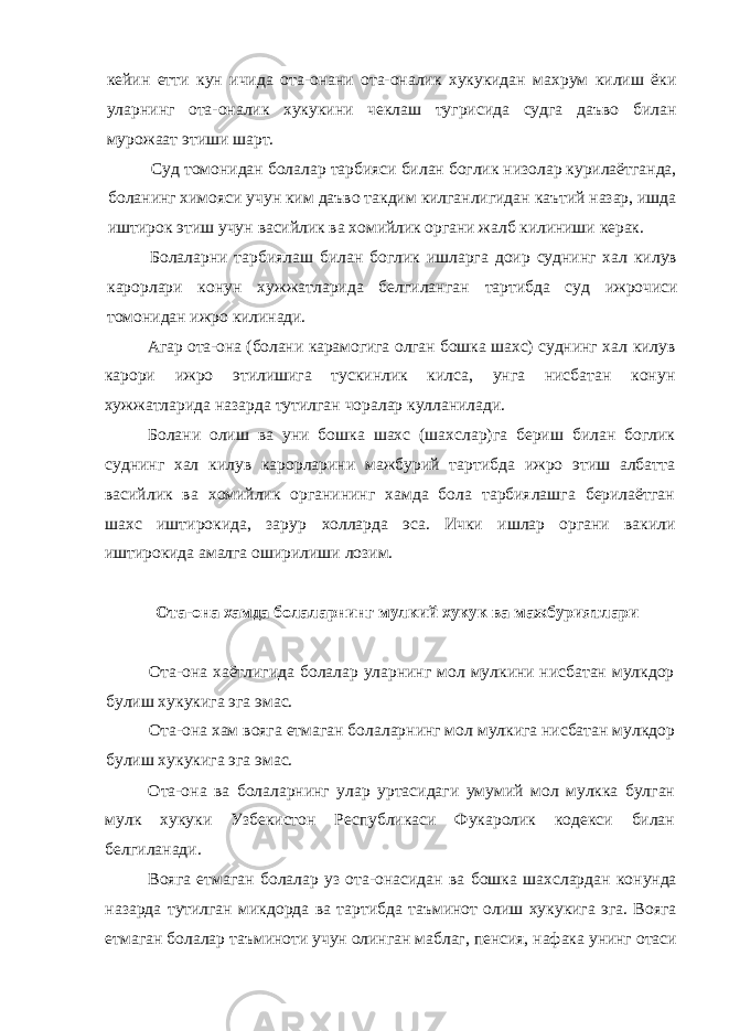 кейин етти кун ичида ота-онани ота-оналик хукукидан махрум килиш ёки уларнинг ота-оналик хукукини чеклаш тугрисида судга даъво билан мурожаат этиши шарт. Суд томонидан болалар тарбияси билан боглик низолар курилаётганда, боланинг химояси учун ким даъво такдим килганлигидан каътий назар, ишда иштирок этиш учун васийлик ва хомийлик органи жалб килиниши керак. Болаларни тарбиялаш билан боглик ишларга доир суднинг хал килув карорлари конун хужжатларида белгиланган тартибда суд ижрочиси томонидан ижро килинади. Агар ота-она (болани карамогига олган бошка шахс) суднинг хал килув карори ижро этилишига тускинлик килса, унга нисбатан конун хужжатларида назарда тутилган чоралар кулланилади. Болани олиш ва уни бошка шахс (шахслар)га бериш билан боглик суднинг хал килув карорларини мажбурий тартибда ижро этиш албатта васийлик ва хомийлик органининг хамда бола тарбиялашга берилаётган шахс иштирокида, зарур холларда эса. Ички ишлар органи вакили иштирокида амалга оширилиши лозим. Ота-она хамда болаларнинг мулкий хукук ва мажбуриятлари Ота-она хаётлигида болалар уларнинг мол мулкини нисбатан мулкдор булиш хукукига эга эмас. Ота-она хам вояга етмаган болаларнинг мол мулкига нисбатан мулкдор булиш хукукига эга эмас. Ота-она ва болаларнинг улар уртасидаги умумий мол мулкка булган мулк хукуки Узбекистон Республикаси Фукаролик кодекси билан белгиланади. Вояга етмаган болалар уз ота-онасидан ва бошка шахслардан конунда назарда тутилган микдорда ва тартибда таъминот олиш хукукига эга. Вояга етмаган болалар таъминоти учун олинган маблаг, пенсия, нафака унинг отаси 