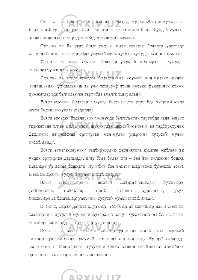 Ота – она ва болаларнинг алоҳида – алоҳида мулки бўлиши мумкин ва бирга яшаб турганда улар бир – бирларининг розилиги билан бундай мулкка эгалик қилишлари ва ундан фойдаланишлари мумкин. Ота-она ва ў н турт ёшга тулган вояга етмаган болалар уртасида конунда белгиланган тартибда умумий мулк хукуки вужудга келиши мумкин. Ота-она ва вояга етмаган болалар умумий мол-мулкни вужудга келишув тузишлари мумкин. Ота-она ва вояга етмаган болаларнинг умумий мол-мулкка эгалик килиш.ундан фойдаланиш ва уни тасарруф этиш хукуки фукаролик конун хужжатларида белгиланган тартибда амалга оширилади. Вояга етмаган болалар конунда белгиланган тартибда хусусий мулк эгаси булиш хукукига эгадирлар. Вояга етмаган болаларнинг конунда белгиланган тартибда хадя, мерос тарикасида олган мол-мулки, шунингдек шахсий мехнати ва тадбиркорлик фаолияти натижасида орттирган мол-мулки уларнинг хусусий мулки хисобланади. Вояга етмаганларнинг тадбиркорлик фаолиятига қўшган маблағи ва ундан орттирган даромади, агар бола билан ота – она ёки оиланинг бошқа аъзолари ўртасида бошқача тартибни белгиловчи шартнома бўлмаса, вояга етмаганларнинг хусусий мулки ҳисобланади. Вояга етмаганларнинг шахсий фойдаланишидаги буюмлари ( кийим-кеак, пойабзал, ишлаб икариш куроллари, укув анжомлари ва бошкалар) уларнинг хусусий мулки хисобланади. Ота-она, фарзандликка олувилар, васийлар ва хомийлар вояга етмаган болаларнинг хусусий мулкини фукаролик конун хужжатларида белгиланган тартибда бошкарадилар ва тасарруф этадилар. Ота-она ва вояга етмаган болалар уртасида келиб иккан мулкий низолар суд томонидан умумий асосларда хал килинади. Бундай холларда вояга етмаган болаларнинг хукукини химоя килиш васийлик ва хомийлик органлари томонидан амалга оширилади. 