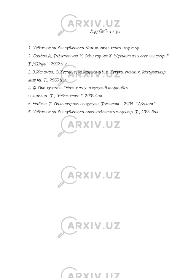 Адабиётлар: 1. Узбекистон Республикаси Конституциясига шархлар. 2. Саидов А, Таджиханов У, Одилкориев Х. &#34;Давлат ва хукук асослари&#34;. Т.,&#34;Шарк&#34;, 2002 йил. 3. З.Исломов, О.Хусанов, М.Мирхамидов. Хукукшунослик. Маърузалар матни. Т., 2000 йил. 4. Ф.Отахужаев. &#34;Никох ва уни хукукий тартибга солиниши&#34;.Т.,&#34;Узбекистон&#34;, 2000 йил. 5. Ниёзов. Т. Оила тарихи ва ҳуқуқи. Тошкент – 2006. “Адолат” 6. Узбекистон Республикаси оила кодексига шархлар. Т., 2000 йил. 