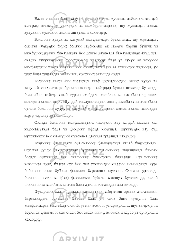 Вояга етмаган бола конунга мувофик тула муомала лаёкатига эга деб эътироф этилса, у уз хукук ва мажбуриятларини, шу жумладан химоя хукукини мустакил амалга оширишга хаклидир. Боланинг хукук ва конуний манфаатлари бузилганда, шу жумладан, ота-она (улардан бири) болани тарбиялаш ва таълим бериш буйича уз мажбуриятларини бажармаган ёки лозим даражада бажармаганда ёхуд ота- оналик хукукиларини суиистеъмол килганда бола уз хукук ва конуний манфаатлари химоя килинишини сураб, васийлик ва хомийлик органига, ун турт ёшга тулгандан кейин эса, мустакил равишда судга . Боланинг хаёти ёки соглигига хавф тугилганидан, унинг хукук ва конуний манфаатлари бузилганлигидан хабардор булган шахслар бу хакда бола айни пайтда яшаб турган жойдаги васийлик ва хомийлик органига маълум килиши шарт. Шундай маълумотларни олгач, васийлик ва хомийлик органи боланинг хукук ва конуний манфаатларини химоя килиш юзасидан зарур чоралар куриши шарт. Оилада боланинг манфаатларига таалукли хар кандай масала хал килинаётганда бола уз фикрини ифода килишга, шунингдек хар суд мухокамаси ёки маъмурий мухокама даврида сузлашга хаклидир. Боланинг фамилияси ота-онанинг фамилиясига караб белгиланади. Ота-она турли фамилияларда булганда ота-онанинг келишувига биноан болага отасининг ёки онасининг фамилияси берилади. Ота-онанинг хохишига кура, болага ота ёки она томонидан миллий анъаналарга кура бобонинг исми буйича фамилия берилиши мумкин. Ота-она уртасида боланинг исми ва (ёки) фамилияси буйича келишув булмаганда, келиб чиккан низо васийлик ва хомийлик органи томонидан хал этилади. Фукаролик холати далоланномаларини кайд этиш органи ота-онанинг биргаликдаги аризасига бин о ан бола ун олти ёшга тулгунча бола манфаатларини эътиборга олиб, унинг исмини узгартиришга, шунингдек унга берилган фамиляни хам отаси ёки онасининг фамилясига караб узгартиришга хаклидир. 