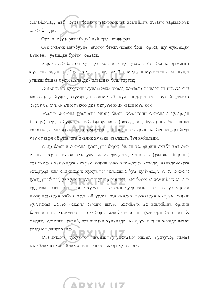 олмайдилар, деб топса, болани васийлик ва хомийлик органи карамогига олиб беради. Ота- она (улардан бири) куйидаги холларда: Ота-оналик мажбуриятларини бажаришдан бош тортса, шу жумладан алимент тулашдан буйин товласа; Узрсиз сабабларга кура уз боласини тугрукхона ёки бошка даволаш муассасасидан, тарбия, ахолини ижтимоий химоялаш муассасаси ва шунга ухшаш бошка муассасалардан олишдан бош тортса; Ота-оналик хукукини суисътемол килса, болаларга нисбатан шафкатсиз муомалада булса, жумладан жисмоний куч ишлатса ёки рухий таъсир курсатса, ота-оналик хукукидан махрум килиниши мумкин. Болани ота-она (улардан бири) билан колдириш ота-онага (улардан бирига) боглик булмаган сабабларга кура (рухиятнинг бузилиши ёки бошка сурункали касаллик, огир холатларни бошдан кечириш ва бошкалар) бола учун хавфли булса, ота-оналик хукуки чеклашга йул куйилади. Агар болани ота-она (улардан бири) билан колдириш окибатида ота- онанинг хулк атвори бола учун хавф тугдирса, ота-онани (улардан бирини) ота-оналик хукукидан махрум килиш учун эса етарли асослар аникланмаган такдирда хам ота-оналик хукукини чеклашга йул куйилади. Агар ота-она (улардан бири) уз хулк атворини узгартирмаса, васийлик ва хомийлик органи суд томонидан ота-оналик хукукини чеклаш тугрисидаги хал килув карори чикарилгандан кейин олти ой утгач, ота-оналик хукукидан махрум килиш тугрисида даъво такдим этиши шарт. Васийлик ва хомийлик органи боланинг манфаатларини эътиборга олиб ота-онани (улардан бирини) бу муддат утмасдан туриб, ота-оналик хукукидан махрум килиш хакида даъво такдим этишга хакли. Ота-оналик хукукини чеклаш тугрисидаги ишлар прокурор хамда васийлик ва хомийлик органи иштирокида курилади. 