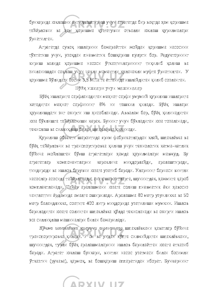 бункерида юклашни енгиллаштириш учун агрегатда бир вақтда ҳам қоришма тайёрловчи ва ҳам қоришма қўзғатувчи отвалли юклаш қурилмалари ўрнатилган. Агрегатда сувоқ ишларини бажараётган жойдан қоришма насосини тўхтатиш учун, узоқдан пневматик бошқариш пул p ти бор. Редукторнинг кириш валида қоришма насоси ўтказгичларининг тиқилиб қолиш ва зичланишдан сақлаш учун чекли моментли кулачокли муфта ўрнатилган. У қоришма йўлидаги босим 3,5 МПа га етганида ишлайдиган қилиб созланган. Бўёқ ишлари учун машиналар Бўёқ ишларига сарфланадиган меҳнат сарфи умумий қурилиш ишларига кетадиган меҳнат сарфининг 8% ни ташкил қилади. Бўёқ ишлари қурилишдаги энг охирги иш ҳисобланади. Аввалам бор, бўёқ қилинадиган юза бўялишга тайёрланиши керак. Бунинг учун бўяладиган юза тозаланади, текислаш ва силлиқлаш билан шпаклёвка қилинади. Қурилиш объекти шароитида ярим фабрикатлардан клей, шпаклёвка ва бўёқ тайёрловчи ва транспортировка қилиш учун технологик кетма–кетлик бўйича жойлашган бўяш агрегатлари ҳамда қурилмалари мавжуд. Бу агрегатлар компонентларни кераклича миқдорлайди, аралаштиради, тиндиради ва ишлов берувчи юзага узатиб беради. Уларнинг барчаси винтли насослар асосида тайёрланади, аниқ шароитларга, шунингдек, ҳажмига қараб комплектланади. Тайёр аралашмани юзага солиш пневматик ёки ҳавосиз чанглатгич ёрдамида амалга оширилади. Аралашма 80 метр узунликка ва 50 метр баландликка, соатига 400 литр миқдорида узатилиши мумкин. Ишлов бериладиган юзага солинган шпаклёвка қўлда текисланади ва охирги ишлов эса силлиқлаш машиналари билан бажарилади. Кўчма шпаклёвка қилувчи агрегатлар шпаклёвкани қаватлар бўйича транспортировка қилади. 7 см ва ундан кўпга силжийдиган шпаклёвкани, шунингдек, турли бўёқ аралашмаларини ишлов берилаётган юзага етказиб беради. Агрегат юклаш бункери, винтли насос узатмаси билан босимли ўтказгич (рукава), қармоқ, ва бошқариш аппаратидан иборат. Бункернинг 