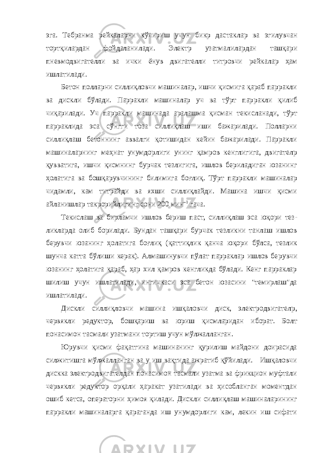 эга. Тебранма рейкаларни кўчириш учун бикр дас таклар ва эгилувчан тортқилардан фойдаланилади. Электр узатма лилардан ташқари пневмодвигателли ва ички ёнув двигателли титровчи рей калар ҳам ишлатилади. Бетон полларни силлиқловчи машиналар, ишчи қисмига қараб парракли ва дискли бўлади. Парракли машиналар уч ва тўрт пар ракли қилиб чиқарилади. Уч парракли машинада аралашма қисман текис ланади, тўрт парраклида эса сўнгги тоза силлиқлаш иши бажарилади. Полларни силлиқлаш бетоннинг аввалги қотишидан кейин бажарилади. Парракли машиналарнинг меҳнат унумдорлиги унинг қамров кенглигига, двигателp қувватига, ишчи қисмнинг бурчак тезлигига, ишлов бериладиган юзанинг ҳолатига ва бошқарувчининг били мига боғлиқ. Тўрт парракли машиналар чидамли, кам титрайди ва яхши силлиқлайди. Машина ишчи қисми айланишлар такрорийлигинг сони 200 мин –1 гача. Текислаш ва бирламчи ишлов бериш паст, силлиқлаш эса юқори тез - ликларда олиб борилади. Бундан ташқари бурчак тезликни танлаш ишлов берувчи юзанинг ҳолатига боғлиқ (қаттиқлик қанча юқори бўлса, тезлик шунча катта бўлиши керак). Алмашинувчи пўлат парраклар ишлов бе рувчи юзанинг ҳолатига қараб, ҳар хил қамров кенгликда бўлади. Кенг парраклар шилиш учун ишлатилади, ингичкаси эса бетон юзасини &#34;темирлаш&#34;да ишлатилади. Дискли силлиқловчи машина ишқаловчи диск, электродвигателp, червякли редуктор, бошқариш ва юриш қисмларидан иборат. Болт понасимон тасмали узатмани тортиш учун мўлжалланган. Юрувчи қисми фақатгина машинанинг қурилиш майдони доирасида силжитишга мўлжалланган ва у иш вақтида ажратиб қўйилади. Ишқаловчи дискка электродвигателдан понасимон тасмали узатма ва фрикцион муфтали червякли редуктор орқали ҳаракат узатилади ва ҳисобланган моментдан ошиб кетса, операторни ҳимоя қилади. Дискли силлиқлаш машиналарининг парракли машиналарга қараганда иш унумдорлиги кам, лекин иш сифати 