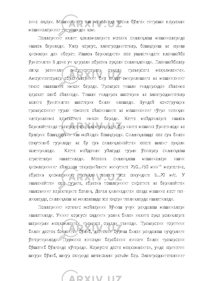 анча юқори. Машинанинг иш жараёнида ҳосил бўлган титраши парракли машиналарнинг титрашидан кам. Полларнинг яхлит қопламаларига мозаик силлиқлаш машиналарида ишлов берилади. Улар корпус, электродвигателp, бошқариш ва юриш қисмлари дан иборат. Ишлов бериладиган юза ушла гичдаги планшайба ўрнатилган 6 дона уч қиррали образив орқали силлиқланади. Планшайбалар юпқа резинали амортизатор лар орқали траверсага маҳкамланган. Амортизаторлар образив ларнинг бир хилда емирилишига ва машинанинг текис ишлашига имкон бе ради. Траверса тишли ғилдиракдан айланма ҳаракат олиб айланади. Тишли ғилди рак шестерня ва электродвигателp валига ўрнатилган шестерня би лан илашади. Бундай конструкция траверсанинг турли томонга айланишига ва машинанинг тўғри чизиқли илгариланма ҳаракатига имкон беради. Катта майдонларга ишлов берилаётганда тракторга ёки электрокарага бир нечта машина ўрнатилади ва буларни бошқарувчи иш жойидан бошқаради. Сил лиқлашда юза сув билан совутилиб турилади ва бу сув силлиқланаётган юзага шланг орқали келтирилади. Катта майдонли уйларда турли ўзиюрар сил лиқлаш агрегатлари ишлатилади. Мозаик силлиқлаш машиналари ишчи қисмларининг айланиш такрорийлиги минутига 250...750 мин –1 мартагача, абразив қисмларнинг чизиқли тезлиги эса секундига 5...20 м/с. У ишланаётган юза турига, абразив тошларнинг сифатига ва берилаётган ишловнинг характерига боғлиқ. Дағал қилинадиган юзада машина паст тез - ликларда, силлиқлаш ва жилолашда эса юқори тезликларда ишлатилади. Полларнинг нотекис жойларини йўниш учун рандалаш машиналари ишлатилади. Унинг корпуси олдинги ролик билан иккита орқа роликларга шарнирли маҳкамланган траверса орқали таянади. Траверсани тортгичи билан дастак боғланган бўлиб, дастакни буриш билан рандалаш чуқурлиги ўзгартирилади. Пружина пичоқли барабанни пичоғи билан траверсани бўшатиб бўлганда кўтаради. Корпусга даста маҳкамланган, унда юргизгич шнури бўлиб, шнур охирида штепселли разъём бор. Электродвигателнинг 