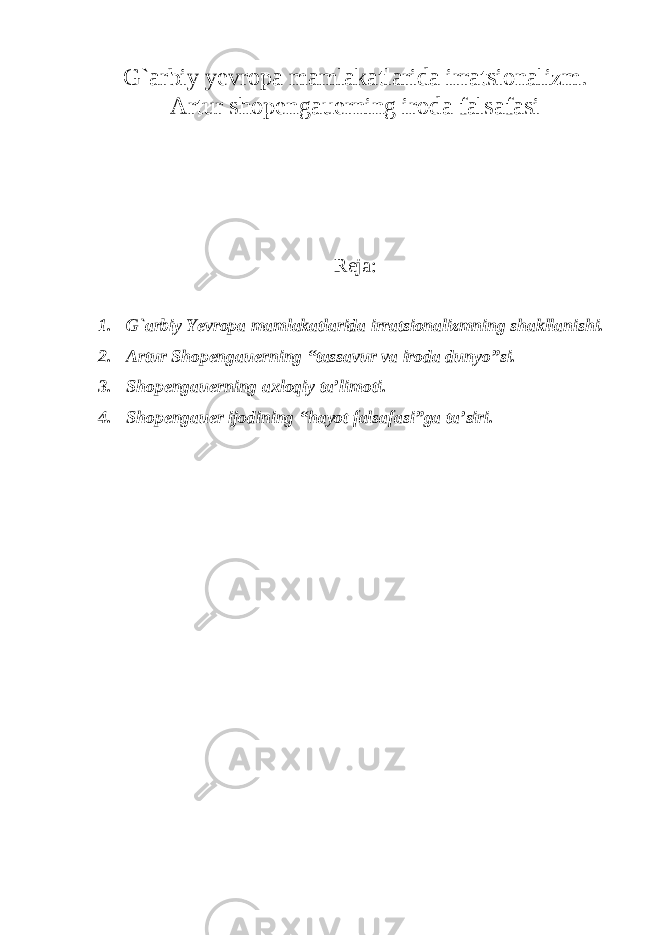 G ` arbiy yevropa mamlakatlarida irratsionalizm. Artur shopengauerning iroda falsafasi Reja: 1. G`arbiy Yevropa mamlakatlarida irratsionalizmning shakllanishi. 2. Artur Shopengauerning “tassavur va iroda dunyo”si. 3. Shopengauerning axloqiy ta’limoti. 4. Shopengauer ijodining “hayot falsafasi”ga ta’siri. 