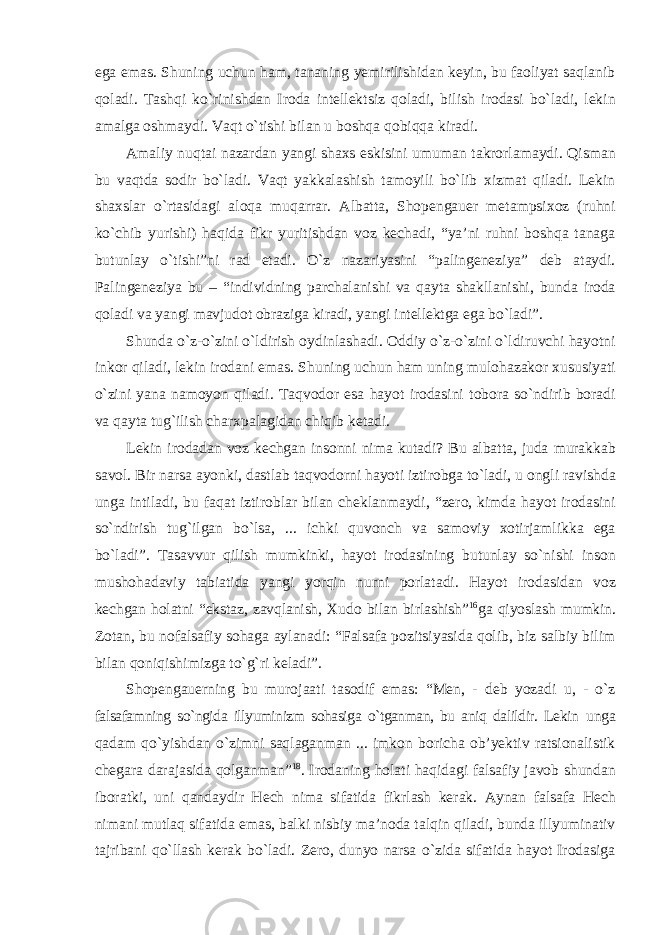 ega emas. Shuning uchun ham, tananing yemirilishidan keyin, bu faoliyat saqlanib qoladi. Tashqi kо`rinishdan Iroda intellektsiz qoladi, bilish irodasi bо`ladi, lekin amalga oshmaydi. Vaqt о`tishi bilan u boshqa qobiqqa kiradi. Amaliy nuqtai nazardan yangi shaxs eskisini umuman takrorlamaydi. Qisman bu vaqtda sodir bо`ladi. Vaqt yakkalashish tamoyili bо`lib xizmat qiladi. Lekin shaxslar о`rtasidagi aloqa muqarrar. Albatta, Shopengauer metampsixoz (ruhni kо`chib yurishi) haqida fikr yuritishdan voz kechadi, “ya’ni ruhni boshqa tanaga butunlay о`tishi”ni rad etadi. О`z nazariyasini “palingeneziya” deb ataydi. Palingeneziya bu – “individning parchalanishi va qayta shakllanishi, bunda iroda qoladi va yangi mavjudot obraziga kiradi, yangi intellektga ega bо`ladi”. Shunda о`z-о`zini о`ldirish oydinlashadi. Oddiy о`z-о`zini о`ldiruvchi hayotni inkor qiladi, lekin irodani emas. Shuning uchun ham uning mulohazakor xususiyati о`zini yana namoyon qiladi. Taqvodor esa hayot irodasini tobora sо`ndirib boradi va qayta tug`ilish charxpalagidan chiqib ketadi. Lekin irodadan voz kechgan insonni nima kutadi? Bu albatta, juda murakkab savol. Bir narsa ayonki, dastlab taqvodorni hayoti iztirobga tо`ladi, u ongli ravishda unga intiladi, bu faqat iztiroblar bilan cheklanmaydi, “zero, kimda hayot irodasini sо`ndirish tug`ilgan bо`lsa, ... ichki quvonch va samoviy xotirjamlikka ega bо`ladi”. Tasavvur qilish mumkinki, hayot irodasining butunlay sо`nishi inson mushohadaviy tabiatida yangi yorqin nurni porlatadi. Hayot irodasidan voz kechgan holatni “ekstaz, zavqlanish, Xudo bilan birlashish” 16 ga qiyoslash mumkin. Zotan, bu nofalsafiy sohaga aylanadi: “Falsafa pozitsiyasida qolib, biz salbiy bilim bilan qoniqishimizga tо`g`ri keladi”. Shopengauerning bu murojaati tasodif emas: “Men, - deb yozadi u, - о`z falsafamning sо`ngida illyuminizm sohasiga о`tganman, bu aniq dalildir. Lekin unga qadam qо`yishdan о`zimni saqlaganman ... imkon boricha ob’yektiv ratsionalistik chegara darajasida qolganman” 18 . Irodaning holati haqidagi falsafiy javob shundan iboratki, uni qandaydir Hech nima sifatida fikrlash kerak. Aynan falsafa Hech nimani mutlaq sifatida emas, balki nisbiy ma’noda talqin qiladi, bunda illyuminativ tajribani qо`llash kerak bо`ladi. Zero, dunyo narsa о`zida sifatida hayot Irodasiga 