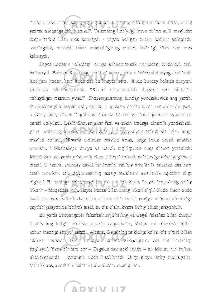 “Teizm mazmuniga kо`ra, agar geometrik markazni tо`g`ri shakllantirilsa, uning yadrosi tashqariga chiqib qoladi” . Teizmning ilohiyligi inson doimo aqlli mavjudot degan ta’kid bilan mos kelmaydi - paydo bо`lgan ertami kechmi yо`qoladi, shuningdek, mustaqil inson mavjudligining mutloq erkinligi bilan ham mos kelmaydi. Hayot irodasini “о`zidagi” dunyo sifatida teistik ma’nodagi Xudo deb atab bо`lmaydi. Bunday Xudo ezgu bо`lishi kerak, lekin u iztirobni dunyoga keltiradi. Xotirjam Irodani ham Xudo deb bо`lmaydi, zero, “Xudo bunday holatda dunyoni xohlamas edi. Vaholanki, “Xudo” tushunchasida dunyoni bor bо`lishini xohlaydigan mazmun yotadi” . Shopengauerning bunday yondashuvida eng yaxshi din buddaviylik hisoblanadi, chunki u xudosiz dindir. Unda iztiroblar dunyosi, sansara, holat, iztirobni tug`diruvchi xohish-istaklar va nirvanaga butunlay qarama- qarshi qо`yiladi. Lekin Shopengauer faol va sokin irodaga dinamik yondashadi, ya’ni irodaning о`z-о`zini inkor qilishi, uni о`z-о`zini ta’kidlashi bilan birga mavjud bо`ladi. Nirvana oldindan mavjud emas, unga iroda orqali erishish mumkin. Yakkalashgan dunyo va iztirob tug`ilganida unga sharoit yaratiladi. Mutafakkir shu yerda xristianlik bilan ittifoqni kо`radi, ya’ni avfga erishish g`oyasi orqali. U hattoki shunday deydi, ta’limotini haqiqiy xristianlik falsafasi deb ham atash mumkin. О`z doktrinasining asosiy tezislarini xristianlik aqidalari tiliga о`giradi. Bu talqinga kо`ra, hayot Irodasi – bu ota-Xudo, “hayot irodasining qat’iy inkori” – Muqaddas Ruh. Hayot Irodasi bilan uning inkori о`g`il-Xudo, inson-xudo Isoda namoyon bо`ladi. Ushbu formula orqali inson dunyoviy mohiyatni о`z-о`ziga qaytishi jarayonida ishtirok etadi, bu о`z-о`zini kvaze-ilohiy bilish jarayonidir. Bu yerda Shopengauer falsafasining Shelling va Gegel falsafasi bilan chuqur intuitiv bog`liqligini kо`rish mumkin. Unga kо`ra, Mutloq ruh о`z-о`zini bilish uchun insonga ehtiyoj sezadi. Albatta, Gegelning ta’kidiga kо`ra, о`z-о`zini bilish adekvat ravishda fikrda namoyon bо`ladi. Shopengauer esa uni harakatga bog`laydi. Yana bir farq bor – Gegelda dastlabki ibtido – bu Mutlaq ruh bо`lsa, Shopengauerda – qorong`u iroda hisoblanadi. Unga g`ayri aqliy intensiyalar, Vahelik xos, xuddi shu holat uni о`z-о`zidan ozod qiladi. 