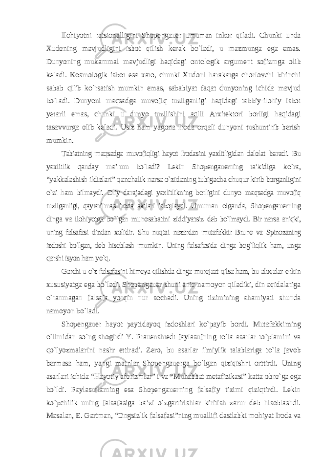 Ilohiyotni ratsionalligini Shopengauer umuman inkor qiladi. Chunki unda Xudoning mavjudligini isbot qilish kerak bо`ladi, u mazmunga ega emas. Dunyoning mukammal mavjudligi haqidagi ontologik argument sofizmga olib keladi. Kosmologik isbot esa xato, chunki Xudoni harakatga chorlovchi birinchi sabab qilib kо`rsatish mumkin emas, sababiyat faqat dunyoning ichida mavjud bо`ladi. Dunyoni maqsadga muvofiq tuzilganligi haqidagi tabbiy-ilohiy isbot yetarli emas, chunki u dunyo tuzilishini aqlli Arxitektori borligi haqidagi tasavvurga olib keladi. Usiz ham yagona Iroda orqali dunyoni tushuntirib berish mumkin. Tabiatning maqsadga muvofiqligi hayot Irodasini yaxlitligidan dalolat beradi. Bu yaxlitlik qanday ma’lum bо`ladi? Lekin Shopengauerning ta’kidiga kо`ra, “yakkalashish ildizlari” qanchalik narsa о`zidaning tubigacha chuqur kirib borganligini о`zi ham bilmaydi. Oliy darajadagi yaxlitlikning borligini dunyo maqsadga muvofiq tuzilganligi, qaytarilmas iroda aktlari isbotlaydi. Umuman olganda, Shopengauerning dinga va ilohiyotga bо`lgan munosabatini ziddiyatsiz deb bо`lmaydi. Bir narsa aniqki, uning falsafasi dindan xolidir. Shu nuqtai nazardan mutafakkir Bruno va Spinozaning izdoshi bо`lgan, deb hisoblash mumkin. Uning falsafasida dinga bog`liqlik ham, unga qarshi isyon ham yо`q. Garchi u о`z falsafasini himoya qilishda dinga murojaat qilsa ham, bu aloqalar erkin xususiyatga ega bо`ladi. Shopengauer shuni aniq namoyon qiladiki, din aqidalariga о`ranmagan falsafa yorqin nur sochadi. Uning tizimining ahamiyati shunda namoyon bо`ladi. Shopengauer hayot paytidayoq izdoshlari kо`payib bordi. Mutafakkirning о`limidan sо`ng shogirdi Y. Frauenshtedt faylasufning tо`la asarlar tо`plamini va qо`lyozmalarini nashr ettiradi. Zero, bu asarlar ilmiylik talablariga tо`la javob bermasa ham, yangi matnlar Shopengauerga bо`lgan qiziqishni orttirdi. Uning asarlari ichida “Hayotiy aforizmlar” i va “Muhabbat metafizikasi” katta obrо`ga ega bо`ldi. Faylasuflarning esa Shopengauerning falsafiy tizimi qiziqtirdi. Lekin kо`pchilik uning falsafasiga ba’zi о`zgartirishlar kiritish zarur deb hisoblashdi. Masalan, E. Gartman, “Ongsizlik falsafasi”ning muallifi dastlabki mohiyat Iroda va 