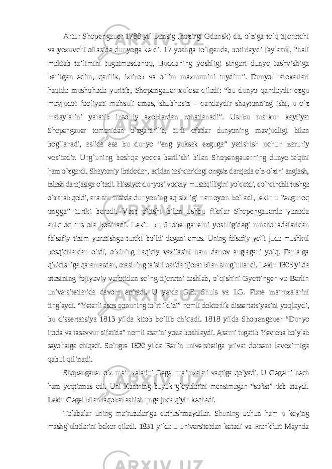 Artur Shopengauer 1788 yil Dansig (hozirgi Gdansk) da, о`ziga tо`q tijoratchi va yozuvchi oilasida dunyoga keldi. 17 yoshga tо`lganda, xotirlaydi faylasuf, “hali maktab ta’limini tugatmasdanoq, Buddaning yoshligi singari dunyo tashvishiga berilgan edim, qarilik, iztirob va о`lim mazmunini tuydim”. Dunyo halokatlari haqida mushohada yuritib, Shopengauer xulosa qiladi: “bu dunyo qandaydir ezgu mavjudot faoliyati mahsuli emas, shubhasiz – qandaydir shaytonning ishi, u о`z malaylarini yaratib insoniy azoblardan rohatlanadi”. Ushbu tushkun kayfiyat Shopengauer tomonidan о`zgartirilib, turli ofatlar dunyoning mavjudligi bilan bog`lanadi, aslida esa bu dunyo “eng yuksak ezguga” yetishish uchun zaruriy vositadir. Urg`uning boshqa yoqqa berilishi bilan Shopengauerning dunyo talqini ham о`zgardi. Shaytoniy ibtidodan, aqldan tashqaridagi ongsiz darajada о`z-о`zini anglash, izlash darajasiga о`tadi. Hissiyot dunyosi voqeiy mustaqilligini yо`qotdi, qо`rqinchli tushga о`xshab qoldi, ana shu tushda dunyoning aqlsizligi namoyon bо`ladi, lekin u “ezguroq ongga” turtki beradi. Vaqt о`tishi bilan ushbu fikrlar Shopengauerda yanada aniqroq tus ola boshladi. Lekin bu Shopengauerni yoshligidagi mushohadalaridan falsafiy tizim yaratishga turtki bо`ldi degani emas. Uning falsafiy yо`li juda mushkul bosqichlardan о`tdi, о`zining haqiqiy vazifasini ham darrov anglagani yо`q. Fanlarga qiziqishiga qaramasdan, otasining ta’siri ostida tijorat bilan shug`ullandi. Lekin 1805 yilda otasining fojiyaviy vafotidan sо`ng tijoratni tashlab, о`qishini Gyottingen va Berlin universitetlarida davom ettiradi. U yerda G.E. Shuls va I.G. Fixte ma’ruzalarini tinglaydi. “Yetarli asos qonuning tо`rt ildizi” nomli doktorlik dissertatsiyasini yoqlaydi, bu dissertatsiya 1813 yilda kitob bо`lib chiqadi. 1818 yilda Shopengauer “Dunyo iroda va tasavvur sifatida” nomli asarini yoza boshlaydi. Asarni tugatib Yevropa bо`ylab sayohatga chiqadi. Sо`ngra 1820 yilda Berlin universitetiga privat-dotsent lavozimiga qabul qilinadi. Shopengauer о`z ma’ruzalarini Gegel ma’ruzalari vaqtiga qо`yadi. U Gegelni hech ham yoqtirmas edi. Uni Kantning buyuk g`oyalarini mensimagan “sofist” deb ataydi. Lekin Gegel bilan raqobatlashish unga juda qiyin kechadi. Talabalar uning ma’ruzalariga qatnashmaydilar. Shuning uchun ham u keying mashg`ulotlarini bekor qiladi. 1831 yilda u universitetdan ketadi va Frankfurt Maynda 