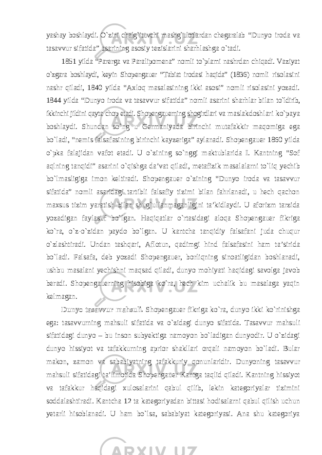 yashay boshlaydi. О`zini chalg`ituvchi mashg`ulotlardan chegaralab “Dunyo iroda va tasavvur sifatida” asarining asosiy tezislarini sharhlashga о`tadi. 1851 yilda “Parerga va Paralipomena” nomli tо`plami nashrdan chiqadi. Vaziyat о`zgara boshlaydi, keyin Shopengauer “Tabiat irodasi haqida” (1836) nomli risolasini nashr qiladi, 1840 yilda “Axloq masalasining ikki asosi” nomli risolasini yozadi. 1844 yilda “Dunyo iroda va tasavvur sifatida” nomli asarini sharhlar bilan tо`ldirib, ikkinchi jildini qayta chop etadi. Shopengauerning shogirdlari va maslakdoshlari kо`paya boshlaydi. Shundan sо`ng u Germaniyada birinchi mutafakkir maqomiga ega bо`ladi, “nemis falsafasining birinchi kayzeriga” aylanadi. Shopengauer 1860 yilda о`pka falajidan vafot etadi. U о`zining sо`nggi maktublarida I. Kantning “Sof aqlning tanqidi” asarini о`qishga da’vat qiladi, metafizik masalalarni tо`liq yechib bо`lmasligiga imon keltiradi. Shopengauer о`zining “Dunyo iroda va tasavvur sifatida” nomli asaridagi tartibli falsafiy tizimi bilan fahrlanadi, u hech qachon maxsus tizim yaratish bilan shug`ullanmaganligini ta’kidlaydi. U aforizm tarzida yozadigan faylasuf bо`lgan. Haqiqatlar о`rtasidagi aloqa Shopengauer fikriga kо`ra, о`z-о`zidan paydo bо`lgan. U kantcha tanqidiy falsafani juda chuqur о`zlashtiradi. Undan tashqari, Aflotun, qadimgi hind falsafasini ham ta’sirida bо`ladi. Falsafa, deb yozadi Shopengauer, borliqning sinoatligidan boshlanadi, ushbu masalani yechishni maqsad qiladi, dunyo mohiyati haqidagi savolga javob beradi. Shopengauerning hisobiga kо`ra, hech kim uchalik bu masalaga yaqin kelmagan. Dunyo tasavvur mahsuli. Shopengauer fikriga kо`ra, dunyo ikki kо`rinishga ega: tasavvurning mahsuli sifatida va о`zidagi dunyo sifatida. Tasavvur mahsuli sifatidagi dunyo – bu inson subyektiga namoyon bо`ladigan dunyodir. U о`zidagi dunyo hissiyot va tafakkurning aprior shakllari orqali namoyon bо`ladi. Bular makon, zamon va sababiyatning tafakkuriy qonunlaridir. Dunyoning tasavvur mahsuli sifatidagi ta’limotida Shopengauer Kantga taqlid qiladi. Kantning hissiyot va tafakkur haqidagi xulosalarini qabul qilib, lekin kategoriyalar tizimini soddalashtiradi. Kantcha 12 ta kategoriyadan bittasi hodisalarni qabul qilish uchun yetarli hisoblanadi. U ham bо`lsa, sababiyat kategoriyasi. Ana shu kategoriya 