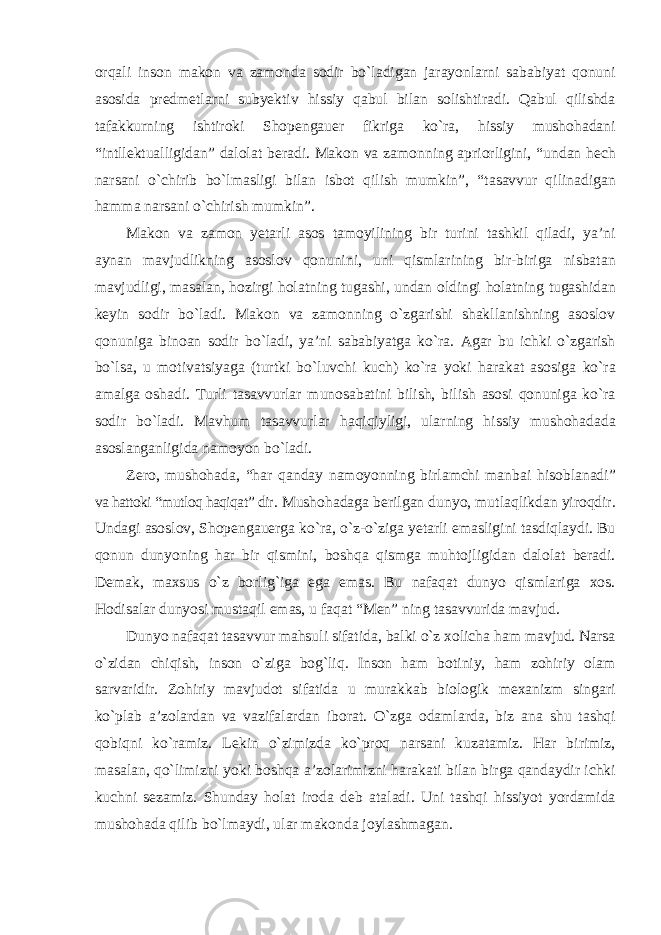 orqali inson makon va zamonda sodir bо`ladigan jarayonlarni sababiyat qonuni asosida predmetlarni subyektiv hissiy qabul bilan solishtiradi. Qabul qilishda tafakkurning ishtiroki Shopengauer fikriga kо`ra, hissiy mushohadani “intllektualligidan” dalolat beradi. Makon va zamonning apriorligini, “undan hech narsani о`chirib bо`lmasligi bilan isbot qilish mumkin”, “tasavvur qilinadigan hamma narsani о`chirish mumkin”. Makon va zamon yetarli asos tamoyilining bir turini tashkil qiladi, ya’ni aynan mavjudlikning asoslov qonunini, uni qismlarining bir-biriga nisbatan mavjudligi, masalan, hozirgi holatning tugashi, undan oldingi holatning tugashidan keyin sodir bо`ladi. Makon va zamonning о`zgarishi shakllanishning asoslov qonuniga binoan sodir bо`ladi, ya’ni sababiyatga kо`ra. Agar bu ichki о`zgarish bо`lsa, u motivatsiyaga (turtki bо`luvchi kuch) kо`ra yoki harakat asosiga kо`ra amalga oshadi. Turli tasavvurlar munosabatini bilish, bilish asosi qonuniga kо`ra sodir bо`ladi. Mavhum tasavvurlar haqiqiyligi, ularning hissiy mushohadada asoslanganligida namoyon bо`ladi. Zero, mushohada, “har qanday namoyonning birlamchi manbai hisoblanadi” va hattoki “mutloq haqiqat” dir . Mushohadaga berilgan dunyo, mutlaqlikdan yiroqdir. Undagi asoslov, Shopengauerga kо`ra, о`z-о`ziga yetarli emasligini tasdiqlaydi. Bu qonun dunyoning har bir qismini, boshqa qismga muhtojligidan dalolat beradi. Demak, maxsus о`z borlig`iga ega emas. Bu nafaqat dunyo qismlariga xos. Hodisalar dunyosi mustaqil emas, u faqat “Men” ning tasavvurida mavjud. Dunyo nafaqat tasavvur mahsuli sifatida, balki о`z xolicha ham mavjud. Narsa о`zidan chiqish, inson о`ziga bog`liq. Inson ham botiniy, ham zohiriy olam sarvaridir. Zohiriy mavjudot sifatida u murakkab biologik mexanizm singari kо`plab a’zolardan va vazifalardan iborat. О`zga odamlarda, biz ana shu tashqi qobiqni kо`ramiz. Lekin о`zimizda kо`proq narsani kuzatamiz. Har birimiz, masalan, qо`limizni yoki boshqa a’zolarimizni harakati bilan birga qandaydir ichki kuchni sezamiz. Shunday holat iroda deb ataladi. Uni tashqi hissiyot yordamida mushohada qilib bо`lmaydi, ular makonda joylashmagan. 