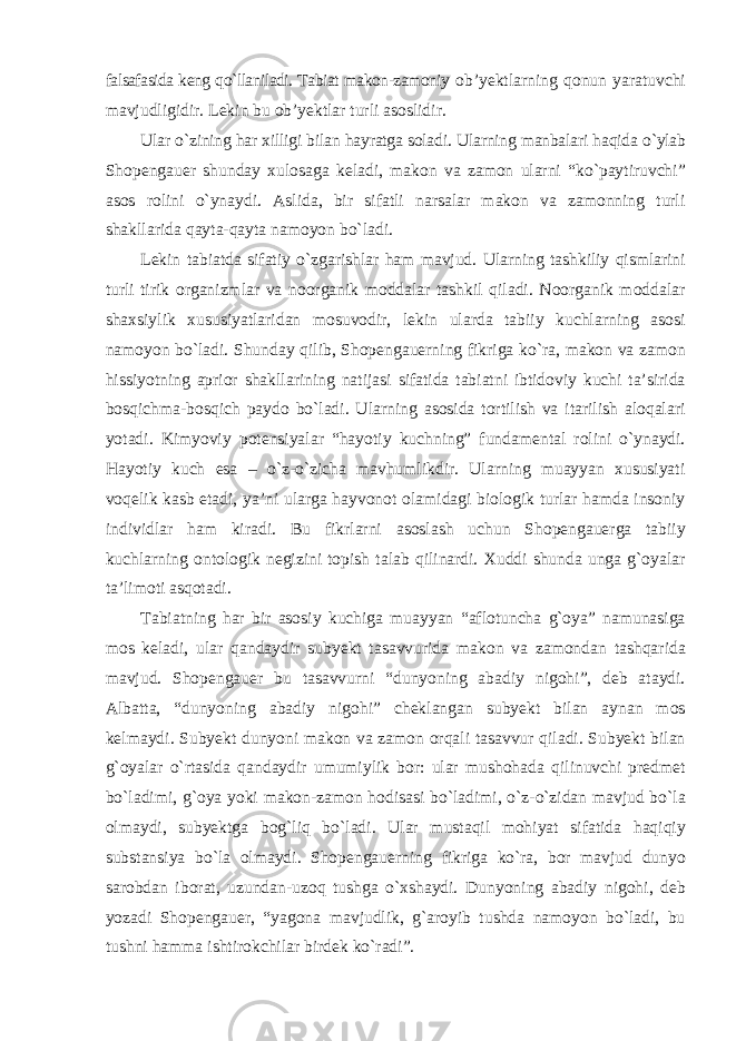 falsafasida keng qо`llaniladi. Tabiat makon-zamoniy ob’yektlarning qonun yaratuvchi mavjudligidir. Lekin bu ob’yektlar turli asoslidir. Ular о`zining har xilligi bilan hayratga soladi. Ularning manbalari haqida о`ylab Shopengauer shunday xulosaga keladi, makon va zamon ularni “kо`paytiruvchi” asos rolini о`ynaydi. Aslida, bir sifatli narsalar makon va zamonning turli shakllarida qayta-qayta namoyon bо`ladi. Lekin tabiatda sifatiy о`zgarishlar ham mavjud. Ularning tashkiliy qismlarini turli tirik organizmlar va noorganik moddalar tashkil qiladi. Noorganik moddalar shaxsiylik xususiyatlaridan mosuvodir, lekin ularda tabiiy kuchlarning asosi namoyon bо`ladi. Shunday qilib, Shopengauerning fikriga kо`ra, makon va zamon hissiyotning aprior shakllarining natijasi sifatida tabiatni ibtidoviy kuchi ta’sirida bosqichma-bosqich paydo bо`ladi. Ularning asosida tortilish va itarilish aloqalari yotadi. Kimyoviy potensiyalar “hayotiy kuchning” fundamental rolini о`ynaydi. Hayotiy kuch esa – о`z-о`zicha mavhumlikdir. Ularning muayyan xususiyati voqelik kasb etadi, ya’ni ularga hayvonot olamidagi biologik turlar hamda insoniy individlar ham kiradi. Bu fikrlarni asoslash uchun Shopengauerga tabiiy kuchlarning ontologik negizini topish talab qilinardi. Xuddi shunda unga g`oyalar ta’limoti asqotadi. Tabiatning har bir asosiy kuchiga muayyan “aflotuncha g`oya” namunasiga mos keladi, ular qandaydir subyekt tasavvurida makon va zamondan tashqarida mavjud. Shopengauer bu tasavvurni “dunyoning abadiy nigohi”, deb ataydi. Albatta, “dunyoning abadiy nigohi” cheklangan subyekt bilan aynan mos kelmaydi. Subyekt dunyoni makon va zamon orqali tasavvur qiladi. Subyekt bilan g`oyalar о`rtasida qandaydir umumiylik bor: ular mushohada qilinuvchi predmet bо`ladimi, g`oya yoki makon-zamon hodisasi bо`ladimi, о`z-о`zidan mavjud bо`la olmaydi, subyektga bog`liq bо`ladi. Ular mustaqil mohiyat sifatida haqiqiy substansiya bо`la olmaydi. Shopengauerning fikriga kо`ra, bor mavjud dunyo sarobdan iborat, uzundan-uzoq tushga о`xshaydi. Dunyoning abadiy nigohi, deb yozadi Shopengauer, “yagona mavjudlik, g`aroyib tushda namoyon bо`ladi, bu tushni hamma ishtirokchilar birdek kо`radi”. 