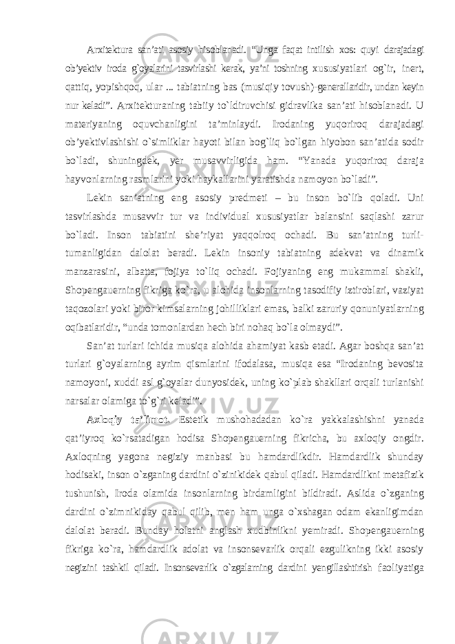 Arxitektura san’ati asosiy hisoblanadi. “Unga faqat intilish xos: quyi darajadagi ob’yektiv iroda g`oyalarini tasvirlashi kerak, ya’ni toshning xususiyatlari og`ir, inert, qattiq, yopishqoq, ular ... tabiatning bas (musiqiy tovush)- generallaridir, undan keyin nur keladi” . Arxitekturaning tabiiy tо`ldiruvchisi gidravlika san’ati hisoblanadi. U materiyaning oquvchanligini ta’minlaydi. Irodaning yuqoriroq darajadagi ob’yektivlashishi о`simliklar hayoti bilan bog`liq bо`lgan hiyobon san’atida sodir bо`ladi, shuningdek, yer musavvirligida ham. “Yanada yuqoriroq daraja hayvonlarning rasmlarini yoki haykallarini yaratishda namoyon bо`ladi”. Lekin san’atning eng asosiy predmeti – bu inson bо`lib qoladi. Uni tasvirlashda musavvir tur va individual xususiyatlar balansini saqlashi zarur bо`ladi. Inson tabiatini she’riyat yaqqolroq ochadi. Bu san’atning turli- tumanligidan dalolat beradi. Lekin insoniy tabiatning adekvat va dinamik manzarasini, albatta, fojiya tо`liq ochadi. Fojiyaning eng mukammal shakli, Shopengauerning fikriga kо`ra, u alohida insonlarning tasodifiy iztiroblari, vaziyat taqozolari yoki biror kimsalarning johilliklari emas, balki zaruriy qonuniyatlarning oqibatlaridir, “unda tomonlardan hech biri nohaq bо`la olmaydi”. San’at turlari ichida musiqa alohida ahamiyat kasb etadi. Agar boshqa san’at turlari g`oyalarning ayrim qismlarini ifodalasa, musiqa esa “Irodaning bevosita namoyoni, xuddi asl g`oyalar dunyosidek, uning kо`plab shakllari orqali turlanishi narsalar olamiga tо`g`ri keladi”. Axloqiy ta’limot. Estetik mushohadadan kо`ra yakkalashishni yanada qat’iyroq kо`rsatadigan hodisa Shopengauerning fikricha, bu axloqiy ongdir. Axloqning yagona negiziy manbasi bu hamdardlikdir. Hamdardlik shunday hodisaki, inson о`zganing dardini о`zinikidek qabul qiladi. Hamdardlikni metafizik tushunish, Iroda olamida insonlarning birdamligini bildiradi. Aslida о`zganing dardini о`zimnikiday qabul qilib, men ham unga о`xshagan odam ekanligimdan dalolat beradi. Bunday holatni anglash xudbinlikni yemiradi. Shopengauerning fikriga kо`ra, hamdardlik adolat va insonsevarlik orqali ezgulikning ikki asosiy negizini tashkil qiladi. Insonsevarlik о`zgalarning dardini yengillashtirish faoliyatiga 