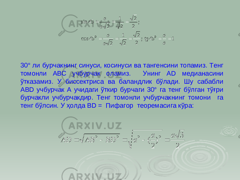 1 45 ; 2 2 2 1 2 45 cos ; 2 2 2 1 2 45 sin00         a a tg a a a a 30° ли бурчакнинг синуси, косинуси ва тангенсини топамиз. Тенг томонли АВС учбурчак оламиз. Унинг А D медианасини ўтказамиз. У биссектриса ва баландлик бўлади. Шу сабабли АВD учбурчак А учидаги ўткир бурчаги 30° га тенг бўлган тўғри бурчакли учбурчакдир. Тенг томонли учбурчакнинг томони га тенг бўлсин. У ҳолда ВD = Пифагор теоремасига кўра: 2 3 ) 2 ( 2 2 2 2 a a a BD AB AD      